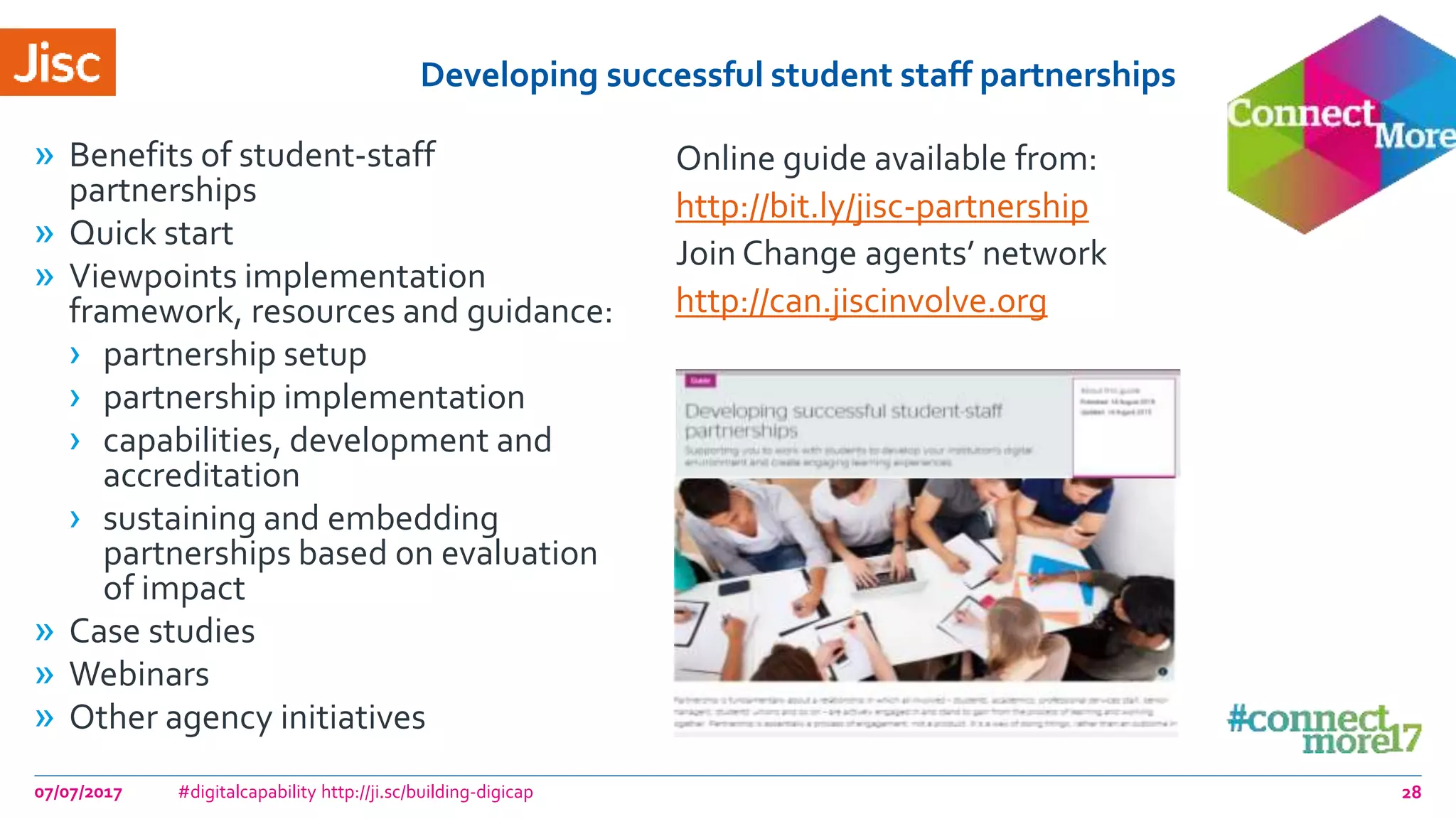 Developing successful student staff partnerships
» Benefits of student-staff
partnerships
» Quick start
» Viewpoints implementation
framework, resources and guidance:
› partnership setup
› partnership implementation
› capabilities, development and
accreditation
› sustaining and embedding
partnerships based on evaluation
of impact
» Case studies
» Webinars
» Other agency initiatives
Online guide available from:
http://bit.ly/jisc-partnership
Join Change agents’ network
http://can.jiscinvolve.org
07/07/2017 #digitalcapability http://ji.sc/building-digicap 28
 