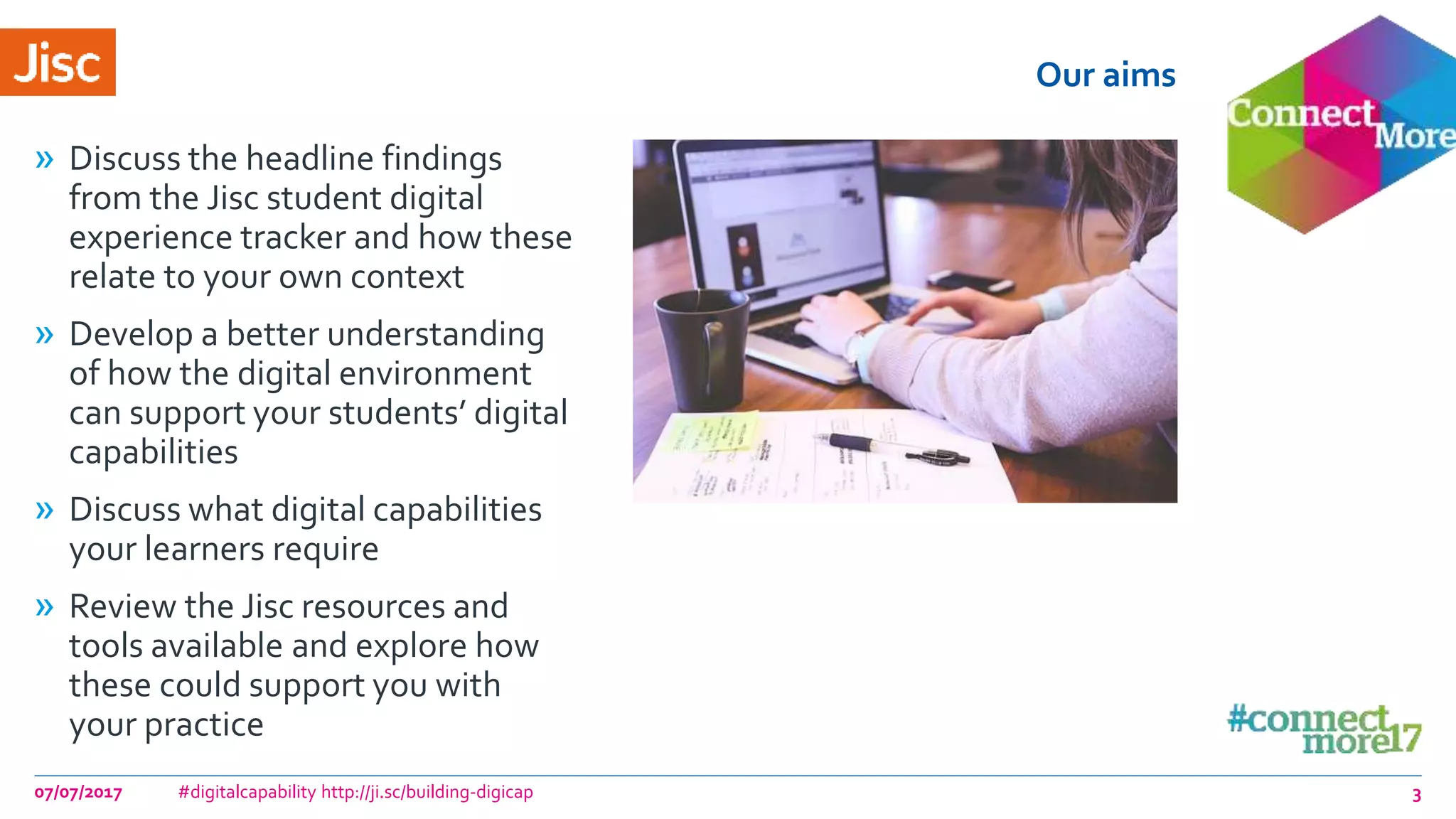 Our aims
» Discuss the headline findings
from the Jisc student digital
experience tracker and how these
relate to your own context
» Develop a better understanding
of how the digital environment
can support your students’ digital
capabilities
» Discuss what digital capabilities
your learners require
» Review the Jisc resources and
tools available and explore how
these could support you with
your practice
07/07/2017 #digitalcapability http://ji.sc/building-digicap 3
 