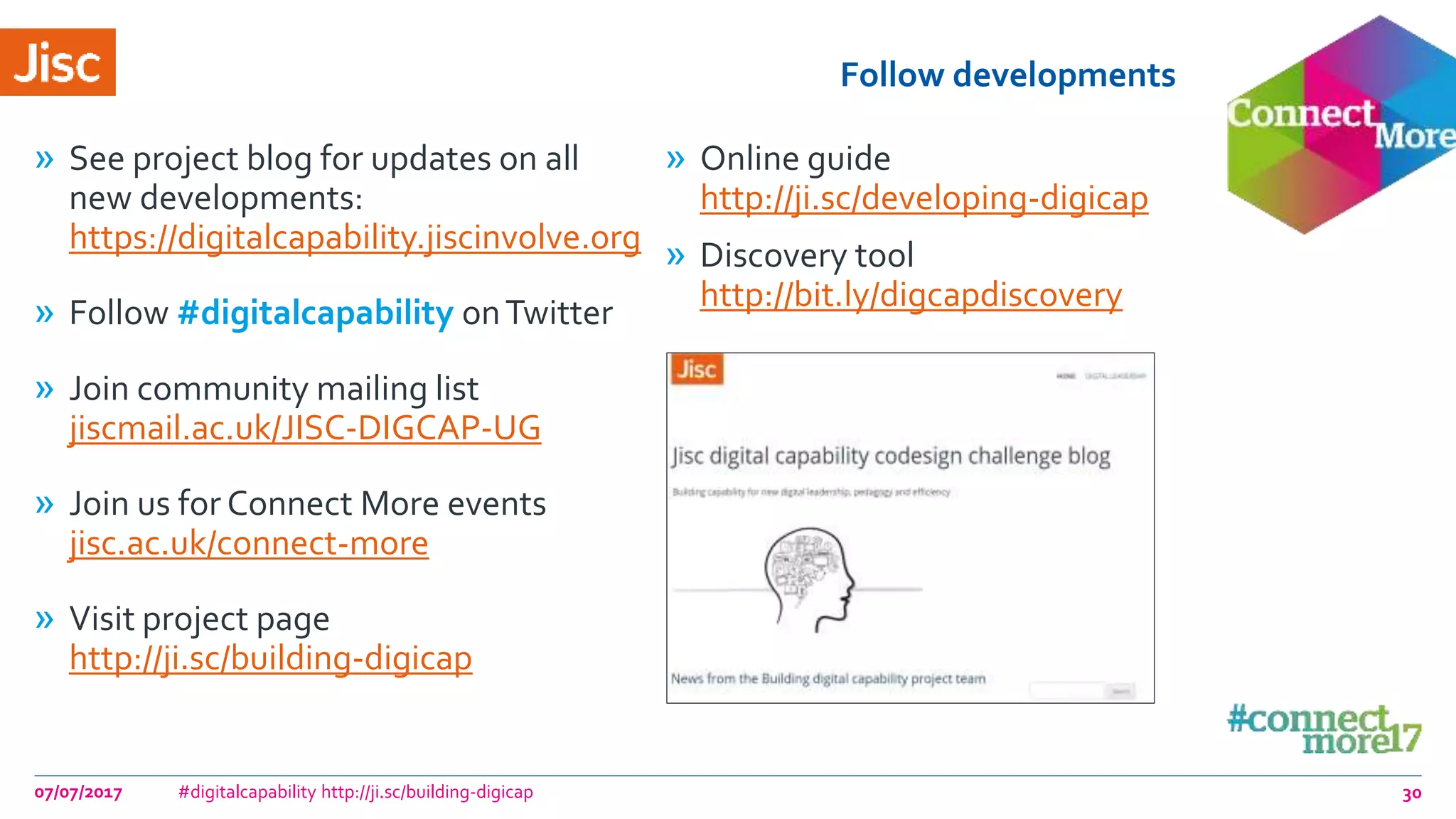 Follow developments
» See project blog for updates on all
new developments:
https://digitalcapability.jiscinvolve.org
» Follow #digitalcapability onTwitter
» Join community mailing list
jiscmail.ac.uk/JISC-DIGCAP-UG
» Join us for Connect More events
jisc.ac.uk/connect-more
» Visit project page
http://ji.sc/building-digicap
» Online guide
http://ji.sc/developing-digicap
» Discovery tool
http://bit.ly/digcapdiscovery
07/07/2017 #digitalcapability http://ji.sc/building-digicap 30
 
