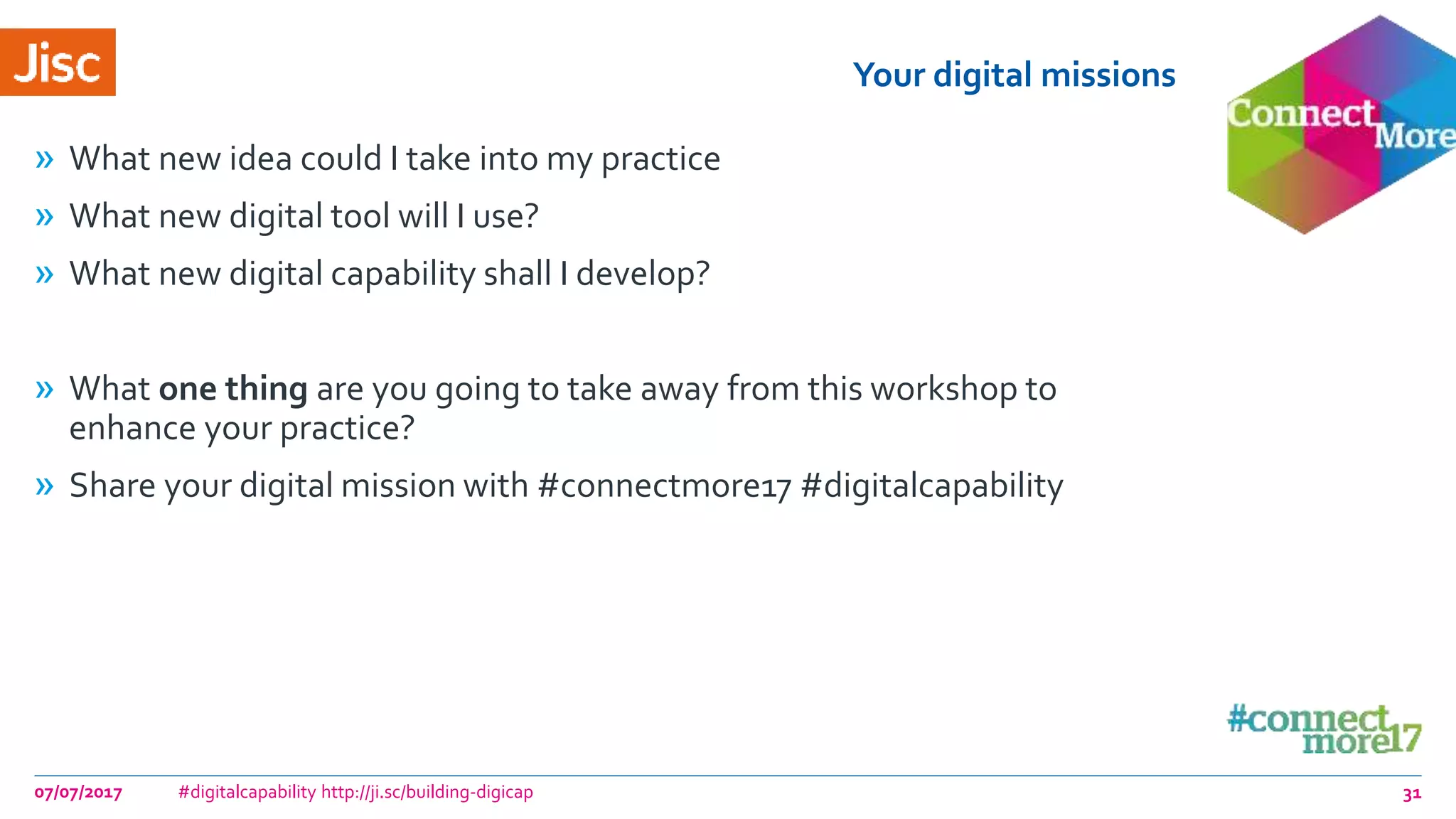 Your digital missions
» What new idea could I take into my practice
» What new digital tool will I use?
» What new digital capability shall I develop?
» What one thing are you going to take away from this workshop to
enhance your practice?
» Share your digital mission with #connectmore17 #digitalcapability
07/07/2017 #digitalcapability http://ji.sc/building-digicap 31
 