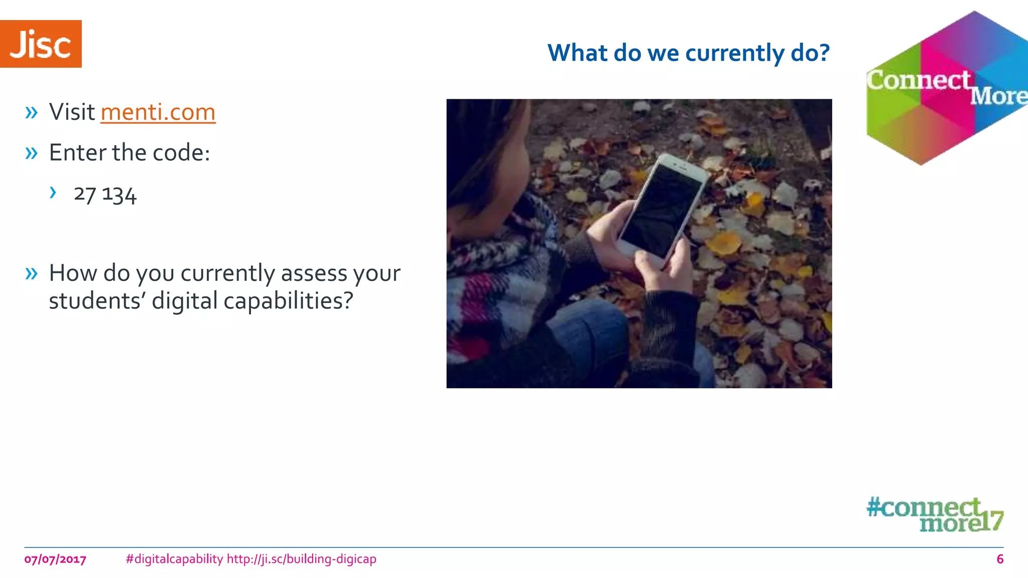 What do we currently do?
» Visit menti.com
» Enter the code:
› 27 134
» How do you currently assess your
students’ digital capabilities?
07/07/2017 #digitalcapability http://ji.sc/building-digicap 6
 