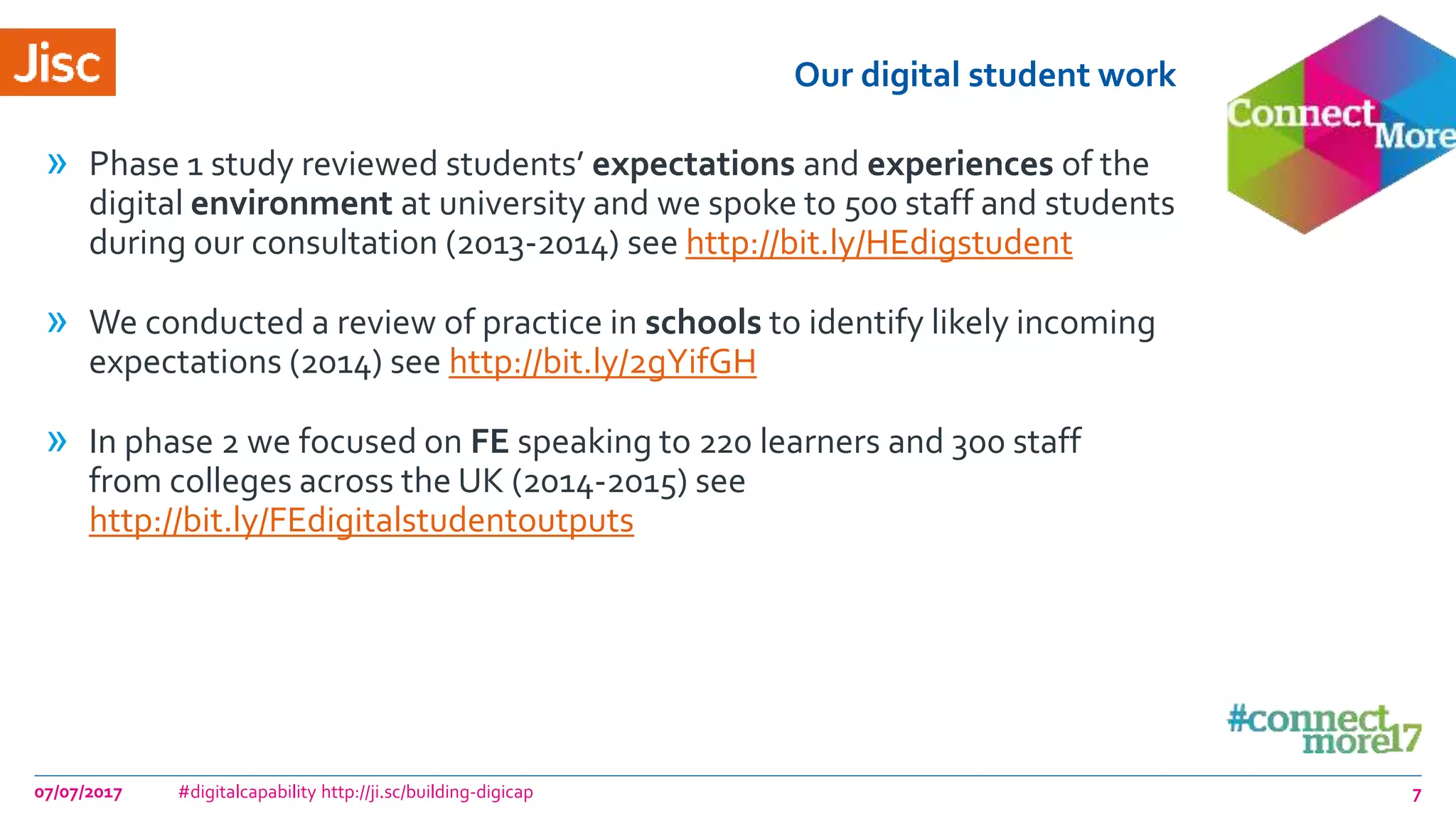 Our digital student work
» Phase 1 study reviewed students’ expectations and experiences of the
digital environment at university and we spoke to 500 staff and students
during our consultation (2013-2014) see http://bit.ly/HEdigstudent
» We conducted a review of practice in schools to identify likely incoming
expectations (2014) see http://bit.ly/2gYifGH
» In phase 2 we focused on FE speaking to 220 learners and 300 staff
from colleges across the UK (2014-2015) see
http://bit.ly/FEdigitalstudentoutputs
07/07/2017 #digitalcapability http://ji.sc/building-digicap 7
 