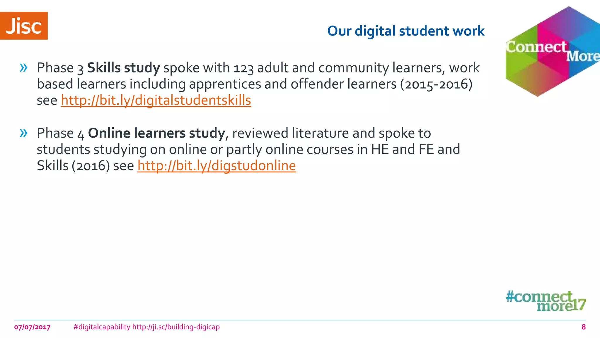 Our digital student work
» Phase 3 Skills study spoke with 123 adult and community learners, work
based learners including apprentices and offender learners (2015-2016)
see http://bit.ly/digitalstudentskills
» Phase 4 Online learners study, reviewed literature and spoke to
students studying on online or partly online courses in HE and FE and
Skills (2016) see http://bit.ly/digstudonline
07/07/2017 #digitalcapability http://ji.sc/building-digicap 8
 