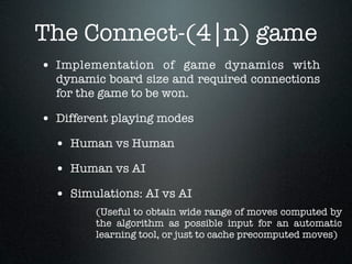 The Connect-(4|n) game
• Implementation of game dynamics with
  dynamic board size and required connections
  for the game to be won.

• Different playing modes
  • Human vs Human
  • Human vs AI
  • Simulations: AI vs AI
        (Useful to obtain wide range of moves computed by
        the algorithm as possible input for an automatic
        learning tool, or just to cache precomputed moves)
 