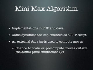 Mini-Max Algorithm

• Implementations in PHP and Java
• Game dynamics are implemented as a PHP script
• An external Java jar is used to compute moves
  • Chance to train or precompute moves outside
    the actual game simulations (?)
 