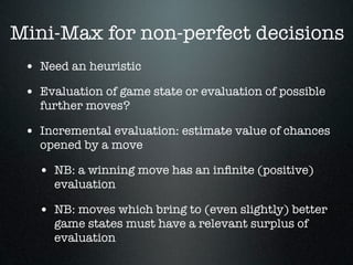 Mini-Max for non-perfect decisions
 • Need an heuristic
 • Evaluation of game state or evaluation of possible
   further moves?

 • Incremental evaluation: estimate value of chances
   opened by a move

   • NB: a winning move has an inﬁnite (positive)
      evaluation

   • NB: moves which bring to (even slightly) better
      game states must have a relevant surplus of
      evaluation
 