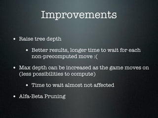 Improvements

• Raise tree depth
    • Better results, longer time to wait for each
       non-precomputed move :(

• Max depth can be increased as the game moves on
  (less possibilities to compute)

    • Time to wait almost not affected
• Alfa-Beta Pruning
 