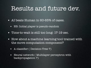 Results and future dev.
• AI beats Human in 60-65% of cases.
 • NB: Initial player is pseudo-random

• Time-to-wait is still too long: 17-19 sec.
• How about a machine learning tool trained with
  the move computation component?

 • A classiﬁer ( Decision-Tree ?)
 • Neural network ( Multilayer perceptron with
    backpropagation ?)
 