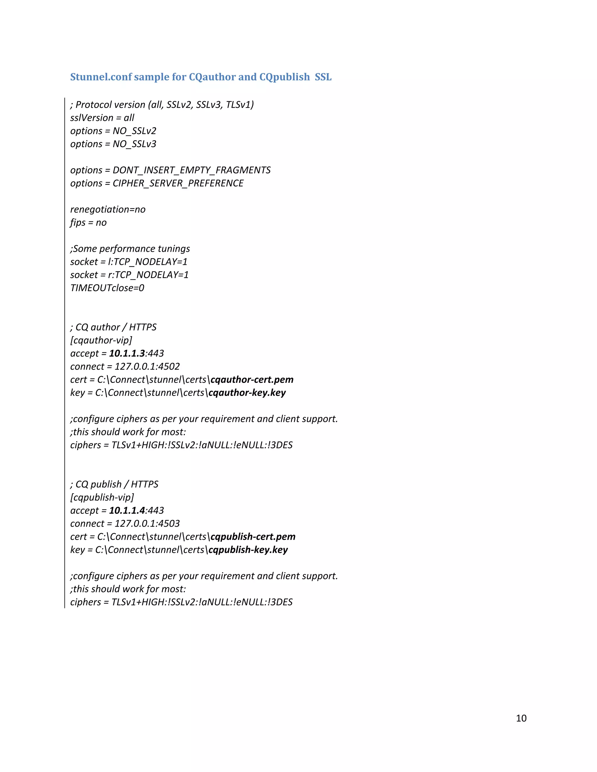 10
Stunnel.conf sample for CQauthor and CQpublish SSL
; Protocol version (all, SSLv2, SSLv3, TLSv1)
sslVersion = all
options = NO_SSLv2
options = NO_SSLv3
options = DONT_INSERT_EMPTY_FRAGMENTS
options = CIPHER_SERVER_PREFERENCE
renegotiation=no
fips = no
;Some performance tunings
socket = l:TCP_NODELAY=1
socket = r:TCP_NODELAY=1
TIMEOUTclose=0
; CQ author / HTTPS
[cqauthor-vip]
accept = 10.1.1.3:443
connect = 127.0.0.1:4502
cert = C:Connectstunnelcertscqauthor-cert.pem
key = C:Connectstunnelcertscqauthor-key.key
;configure ciphers as per your requirement and client support.
;this should work for most:
ciphers = TLSv1+HIGH:!SSLv2:!aNULL:!eNULL:!3DES
; CQ publish / HTTPS
[cqpublish-vip]
accept = 10.1.1.4:443
connect = 127.0.0.1:4503
cert = C:Connectstunnelcertscqpublish-cert.pem
key = C:Connectstunnelcertscqpublish-key.key
;configure ciphers as per your requirement and client support.
;this should work for most:
ciphers = TLSv1+HIGH:!SSLv2:!aNULL:!eNULL:!3DES
 
