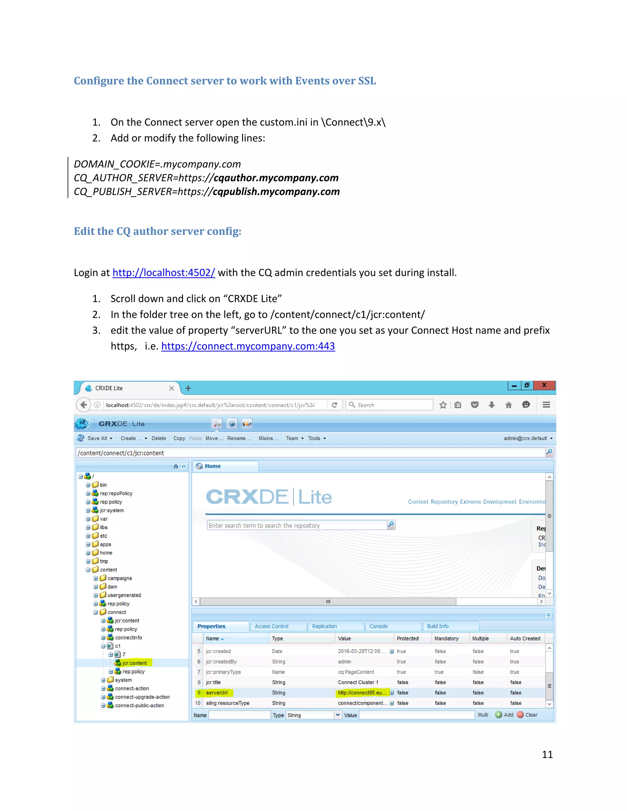 11
Configure the Connect server to work with Events over SSL
1. On the Connect server open the custom.ini in Connect9.x
2. Add or modify the following lines:
DOMAIN_COOKIE=.mycompany.com
CQ_AUTHOR_SERVER=https://cqauthor.mycompany.com
CQ_PUBLISH_SERVER=https://cqpublish.mycompany.com
Edit the CQ author server config:
Login at http://localhost:4502/ with the CQ admin credentials you set during install.
1. Scroll down and click on “CRXDE Lite”
2. In the folder tree on the left, go to /content/connect/c1/jcr:content/
3. edit the value of property “serverURL” to the one you set as your Connect Host name and prefix
https, i.e. https://connect.mycompany.com:443
 