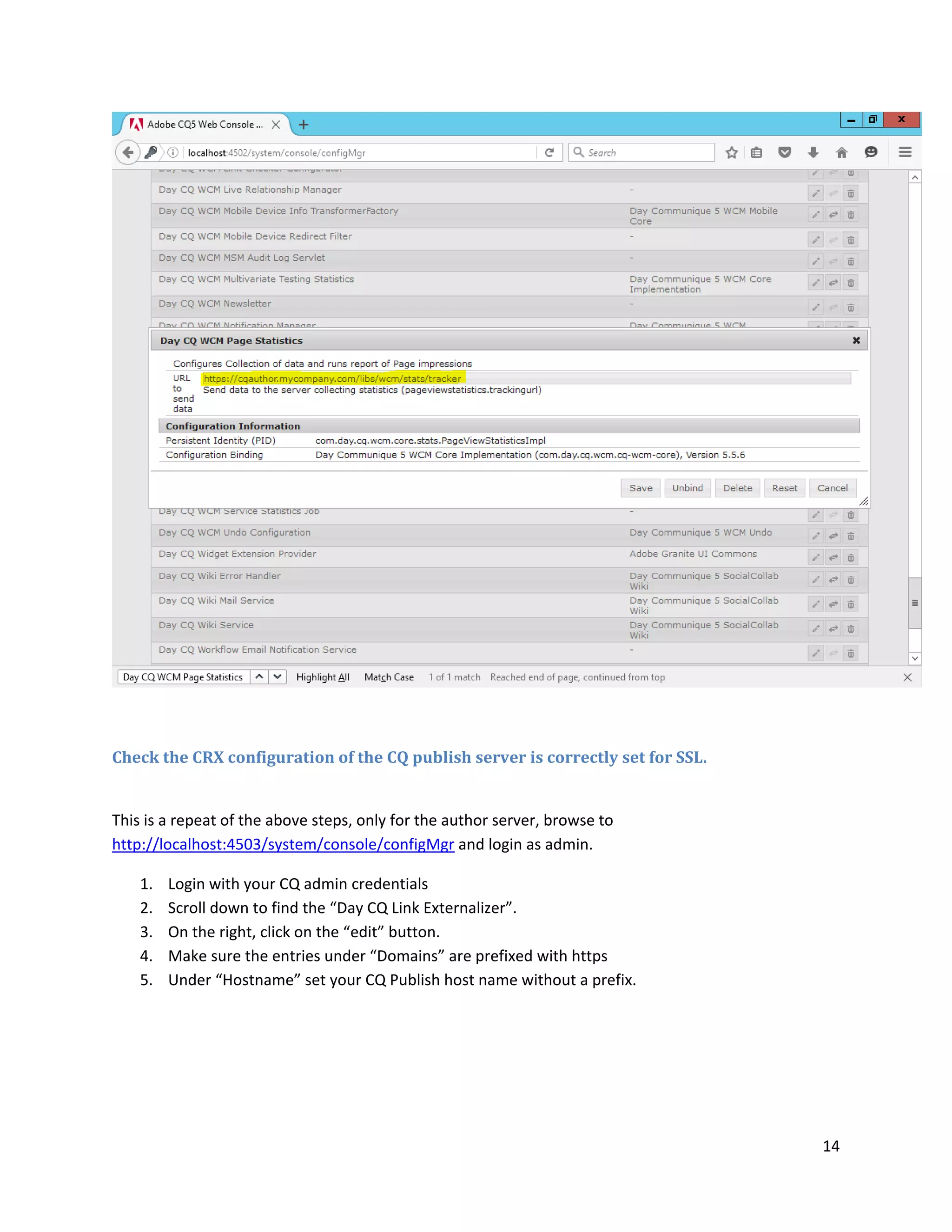 14
Check the CRX configuration of the CQ publish server is correctly set for SSL.
This is a repeat of the above steps, only for the author server, browse to
http://localhost:4503/system/console/configMgr and login as admin.
1. Login with your CQ admin credentials
2. Scroll down to find the “Day CQ Link Externalizer”.
3. On the right, click on the “edit” button.
4. Make sure the entries under “Domains” are prefixed with https
5. Under “Hostname” set your CQ Publish host name without a prefix.
 