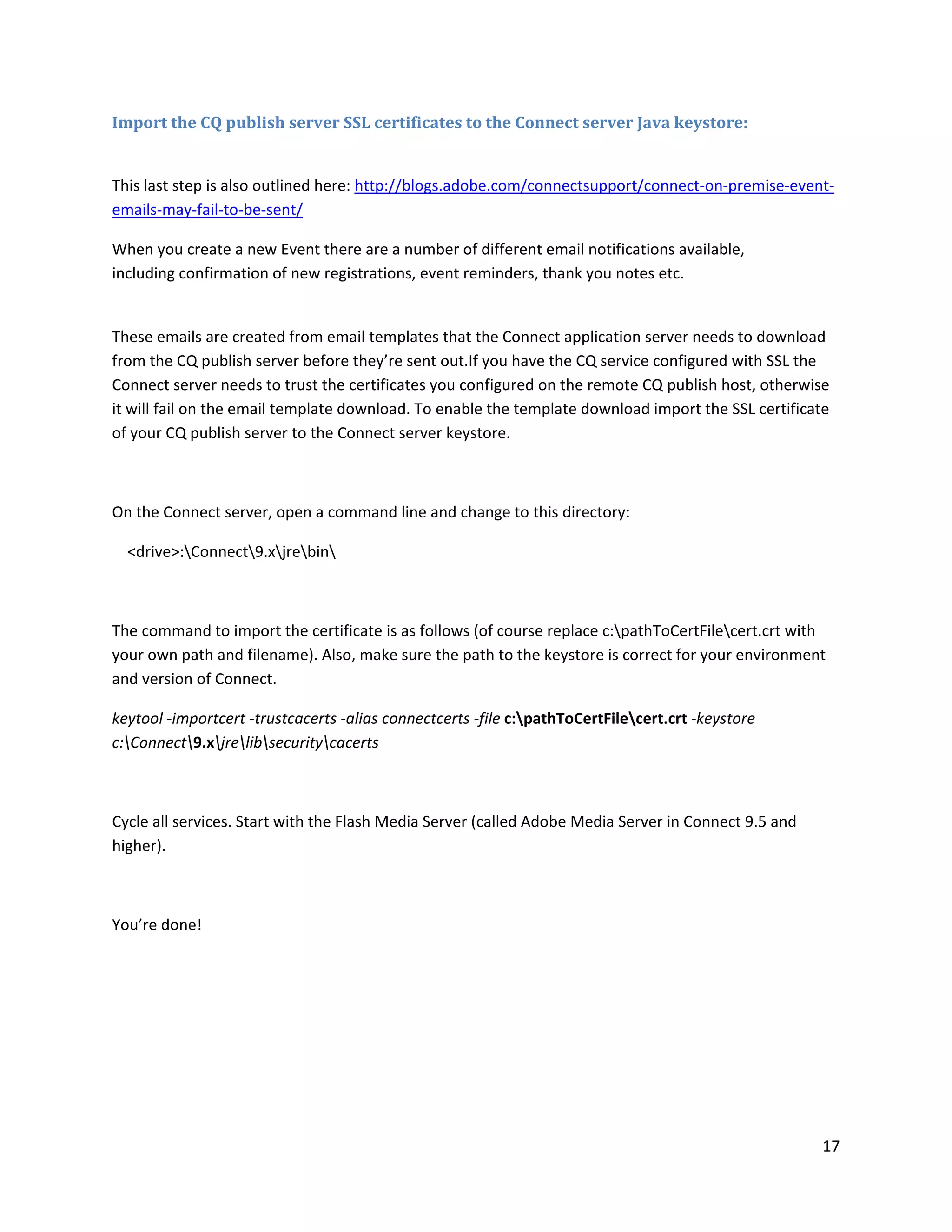 17
Import the CQ publish server SSL certificates to the Connect server Java keystore:
This last step is also outlined here: http://blogs.adobe.com/connectsupport/connect-on-premise-event-
emails-may-fail-to-be-sent/
When you create a new Event there are a number of different email notifications available,
including confirmation of new registrations, event reminders, thank you notes etc.
These emails are created from email templates that the Connect application server needs to download
from the CQ publish server before they’re sent out.If you have the CQ service configured with SSL the
Connect server needs to trust the certificates you configured on the remote CQ publish host, otherwise
it will fail on the email template download. To enable the template download import the SSL certificate
of your CQ publish server to the Connect server keystore.
On the Connect server, open a command line and change to this directory:
<drive>:Connect9.xjrebin
The command to import the certificate is as follows (of course replace c:pathToCertFilecert.crt with
your own path and filename). Also, make sure the path to the keystore is correct for your environment
and version of Connect.
keytool -importcert -trustcacerts -alias connectcerts -file c:pathToCertFilecert.crt -keystore
c:Connect9.xjrelibsecuritycacerts
Cycle all services. Start with the Flash Media Server (called Adobe Media Server in Connect 9.5 and
higher).
You’re done!
 