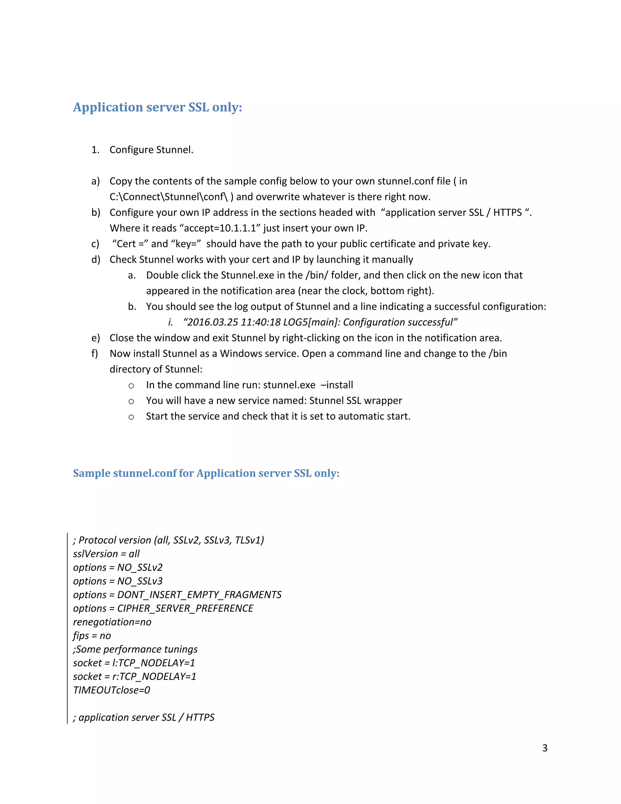 3
Application server SSL only:
1. Configure Stunnel.
a) Copy the contents of the sample config below to your own stunnel.conf file ( in
C:ConnectStunnelconf ) and overwrite whatever is there right now.
b) Configure your own IP address in the sections headed with “application server SSL / HTTPS “.
Where it reads “accept=10.1.1.1” just insert your own IP.
c) “Cert =” and “key=” should have the path to your public certificate and private key.
d) Check Stunnel works with your cert and IP by launching it manually
a. Double click the Stunnel.exe in the /bin/ folder, and then click on the new icon that
appeared in the notification area (near the clock, bottom right).
b. You should see the log output of Stunnel and a line indicating a successful configuration:
i. “2016.03.25 11:40:18 LOG5[main]: Configuration successful”
e) Close the window and exit Stunnel by right-clicking on the icon in the notification area.
f) Now install Stunnel as a Windows service. Open a command line and change to the /bin
directory of Stunnel:
o In the command line run: stunnel.exe –install
o You will have a new service named: Stunnel SSL wrapper
o Start the service and check that it is set to automatic start.
Sample stunnel.conf for Application server SSL only:
; Protocol version (all, SSLv2, SSLv3, TLSv1)
sslVersion = all
options = NO_SSLv2
options = NO_SSLv3
options = DONT_INSERT_EMPTY_FRAGMENTS
options = CIPHER_SERVER_PREFERENCE
renegotiation=no
fips = no
;Some performance tunings
socket = l:TCP_NODELAY=1
socket = r:TCP_NODELAY=1
TIMEOUTclose=0
; application server SSL / HTTPS
 