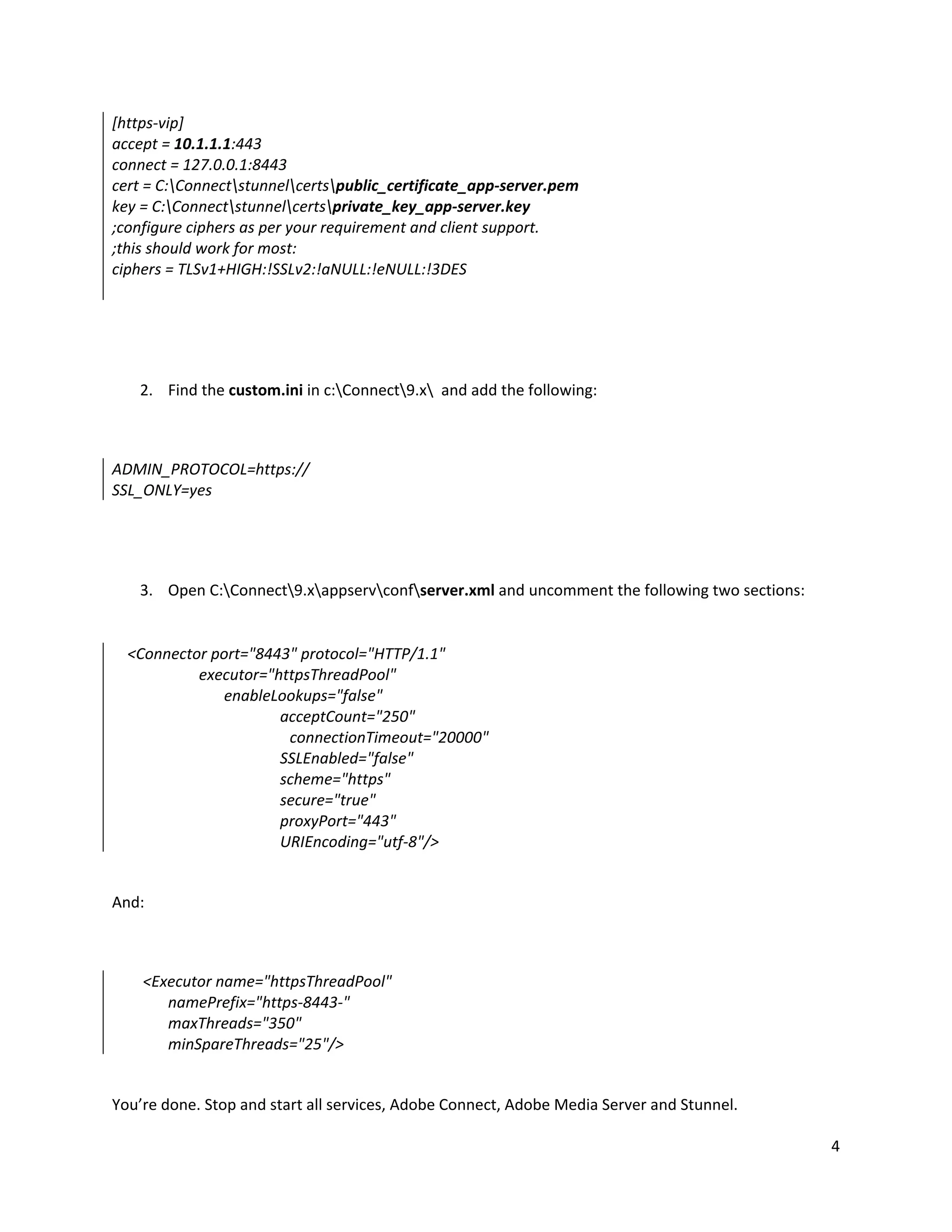 4
[https-vip]
accept = 10.1.1.1:443
connect = 127.0.0.1:8443
cert = C:Connectstunnelcertspublic_certificate_app-server.pem
key = C:Connectstunnelcertsprivate_key_app-server.key
;configure ciphers as per your requirement and client support.
;this should work for most:
ciphers = TLSv1+HIGH:!SSLv2:!aNULL:!eNULL:!3DES
2. Find the custom.ini in c:Connect9.x and add the following:
ADMIN_PROTOCOL=https://
SSL_ONLY=yes
3. Open C:Connect9.xappservconfserver.xml and uncomment the following two sections:
<Connector port="8443" protocol="HTTP/1.1"
executor="httpsThreadPool"
enableLookups="false"
acceptCount="250"
connectionTimeout="20000"
SSLEnabled="false"
scheme="https"
secure="true"
proxyPort="443"
URIEncoding="utf-8"/>
And:
<Executor name="httpsThreadPool"
namePrefix="https-8443-"
maxThreads="350"
minSpareThreads="25"/>
You’re done. Stop and start all services, Adobe Connect, Adobe Media Server and Stunnel.
 