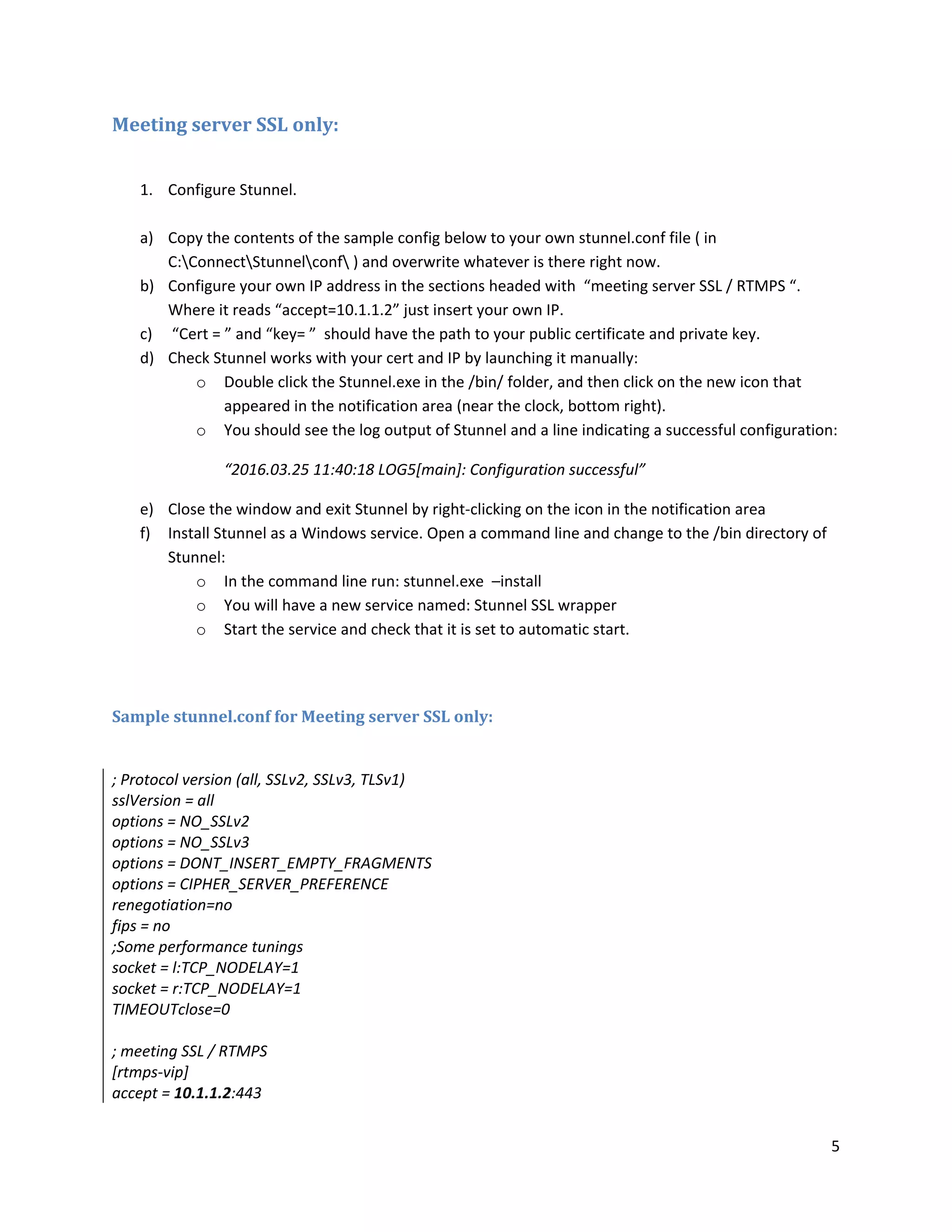 5
Meeting server SSL only:
1. Configure Stunnel.
a) Copy the contents of the sample config below to your own stunnel.conf file ( in
C:ConnectStunnelconf ) and overwrite whatever is there right now.
b) Configure your own IP address in the sections headed with “meeting server SSL / RTMPS “.
Where it reads “accept=10.1.1.2” just insert your own IP.
c) “Cert = ” and “key= ” should have the path to your public certificate and private key.
d) Check Stunnel works with your cert and IP by launching it manually:
o Double click the Stunnel.exe in the /bin/ folder, and then click on the new icon that
appeared in the notification area (near the clock, bottom right).
o You should see the log output of Stunnel and a line indicating a successful configuration:
“2016.03.25 11:40:18 LOG5[main]: Configuration successful”
e) Close the window and exit Stunnel by right-clicking on the icon in the notification area
f) Install Stunnel as a Windows service. Open a command line and change to the /bin directory of
Stunnel:
o In the command line run: stunnel.exe –install
o You will have a new service named: Stunnel SSL wrapper
o Start the service and check that it is set to automatic start.
Sample stunnel.conf for Meeting server SSL only:
; Protocol version (all, SSLv2, SSLv3, TLSv1)
sslVersion = all
options = NO_SSLv2
options = NO_SSLv3
options = DONT_INSERT_EMPTY_FRAGMENTS
options = CIPHER_SERVER_PREFERENCE
renegotiation=no
fips = no
;Some performance tunings
socket = l:TCP_NODELAY=1
socket = r:TCP_NODELAY=1
TIMEOUTclose=0
; meeting SSL / RTMPS
[rtmps-vip]
accept = 10.1.1.2:443
 