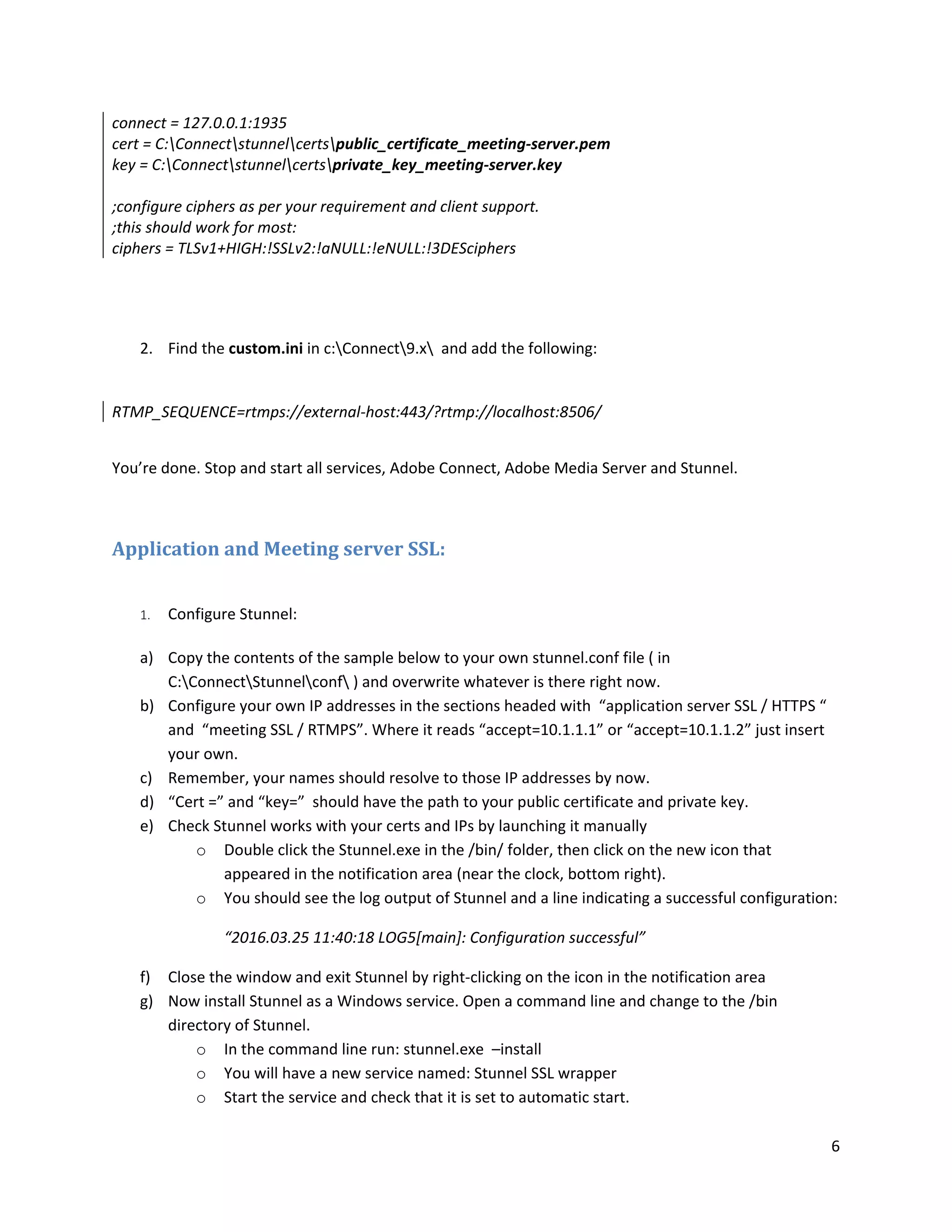 6
connect = 127.0.0.1:1935
cert = C:Connectstunnelcertspublic_certificate_meeting-server.pem
key = C:Connectstunnelcertsprivate_key_meeting-server.key
;configure ciphers as per your requirement and client support.
;this should work for most:
ciphers = TLSv1+HIGH:!SSLv2:!aNULL:!eNULL:!3DESciphers
2. Find the custom.ini in c:Connect9.x and add the following:
RTMP_SEQUENCE=rtmps://external-host:443/?rtmp://localhost:8506/
You’re done. Stop and start all services, Adobe Connect, Adobe Media Server and Stunnel.
Application and Meeting server SSL:
1. Configure Stunnel:
a) Copy the contents of the sample below to your own stunnel.conf file ( in
C:ConnectStunnelconf ) and overwrite whatever is there right now.
b) Configure your own IP addresses in the sections headed with “application server SSL / HTTPS “
and “meeting SSL / RTMPS”. Where it reads “accept=10.1.1.1” or “accept=10.1.1.2” just insert
your own.
c) Remember, your names should resolve to those IP addresses by now.
d) “Cert =” and “key=” should have the path to your public certificate and private key.
e) Check Stunnel works with your certs and IPs by launching it manually
o Double click the Stunnel.exe in the /bin/ folder, then click on the new icon that
appeared in the notification area (near the clock, bottom right).
o You should see the log output of Stunnel and a line indicating a successful configuration:
“2016.03.25 11:40:18 LOG5[main]: Configuration successful”
f) Close the window and exit Stunnel by right-clicking on the icon in the notification area
g) Now install Stunnel as a Windows service. Open a command line and change to the /bin
directory of Stunnel.
o In the command line run: stunnel.exe –install
o You will have a new service named: Stunnel SSL wrapper
o Start the service and check that it is set to automatic start.
 