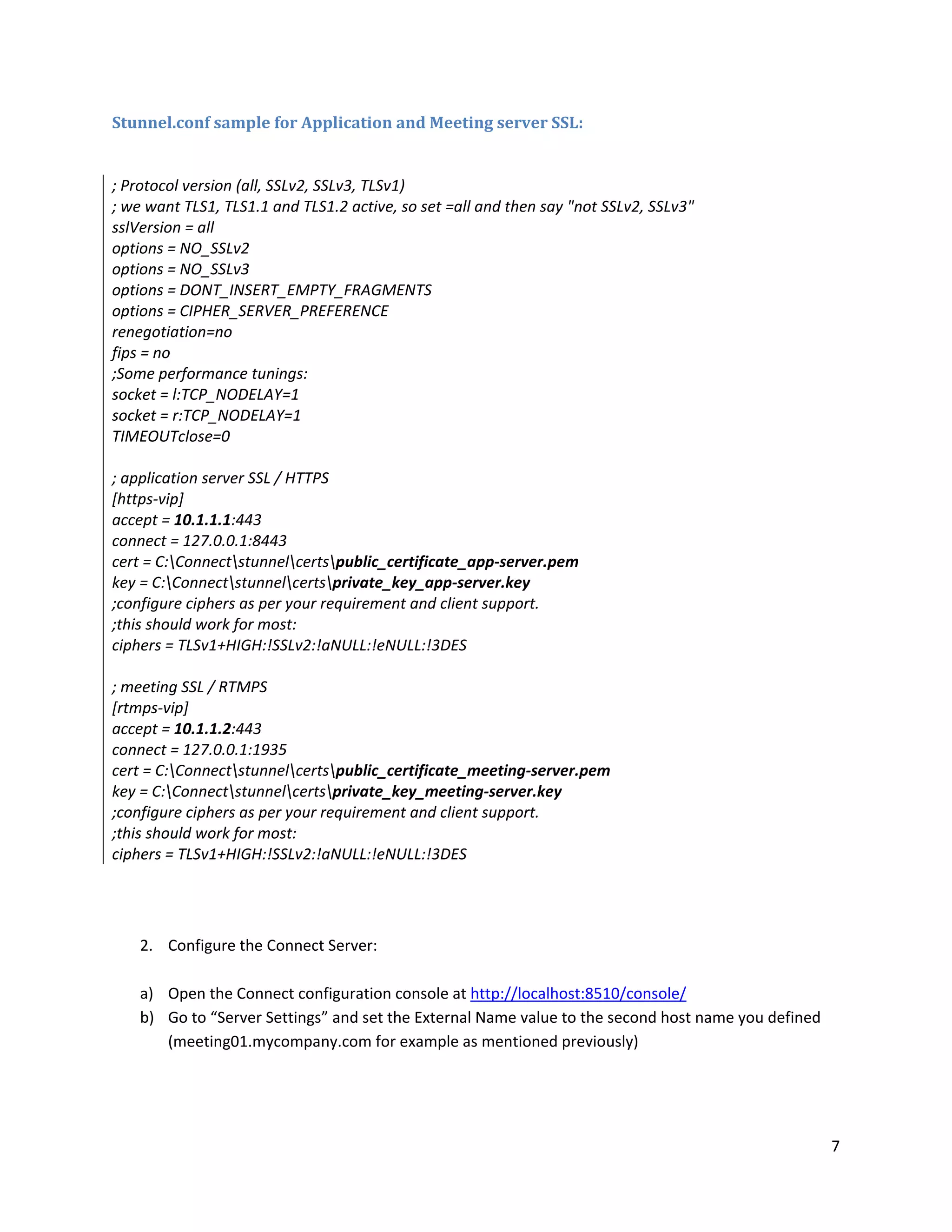 7
Stunnel.conf sample for Application and Meeting server SSL:
; Protocol version (all, SSLv2, SSLv3, TLSv1)
; we want TLS1, TLS1.1 and TLS1.2 active, so set =all and then say "not SSLv2, SSLv3"
sslVersion = all
options = NO_SSLv2
options = NO_SSLv3
options = DONT_INSERT_EMPTY_FRAGMENTS
options = CIPHER_SERVER_PREFERENCE
renegotiation=no
fips = no
;Some performance tunings:
socket = l:TCP_NODELAY=1
socket = r:TCP_NODELAY=1
TIMEOUTclose=0
; application server SSL / HTTPS
[https-vip]
accept = 10.1.1.1:443
connect = 127.0.0.1:8443
cert = C:Connectstunnelcertspublic_certificate_app-server.pem
key = C:Connectstunnelcertsprivate_key_app-server.key
;configure ciphers as per your requirement and client support.
;this should work for most:
ciphers = TLSv1+HIGH:!SSLv2:!aNULL:!eNULL:!3DES
; meeting SSL / RTMPS
[rtmps-vip]
accept = 10.1.1.2:443
connect = 127.0.0.1:1935
cert = C:Connectstunnelcertspublic_certificate_meeting-server.pem
key = C:Connectstunnelcertsprivate_key_meeting-server.key
;configure ciphers as per your requirement and client support.
;this should work for most:
ciphers = TLSv1+HIGH:!SSLv2:!aNULL:!eNULL:!3DES
2. Configure the Connect Server:
a) Open the Connect configuration console at http://localhost:8510/console/
b) Go to “Server Settings” and set the External Name value to the second host name you defined
(meeting01.mycompany.com for example as mentioned previously)
 