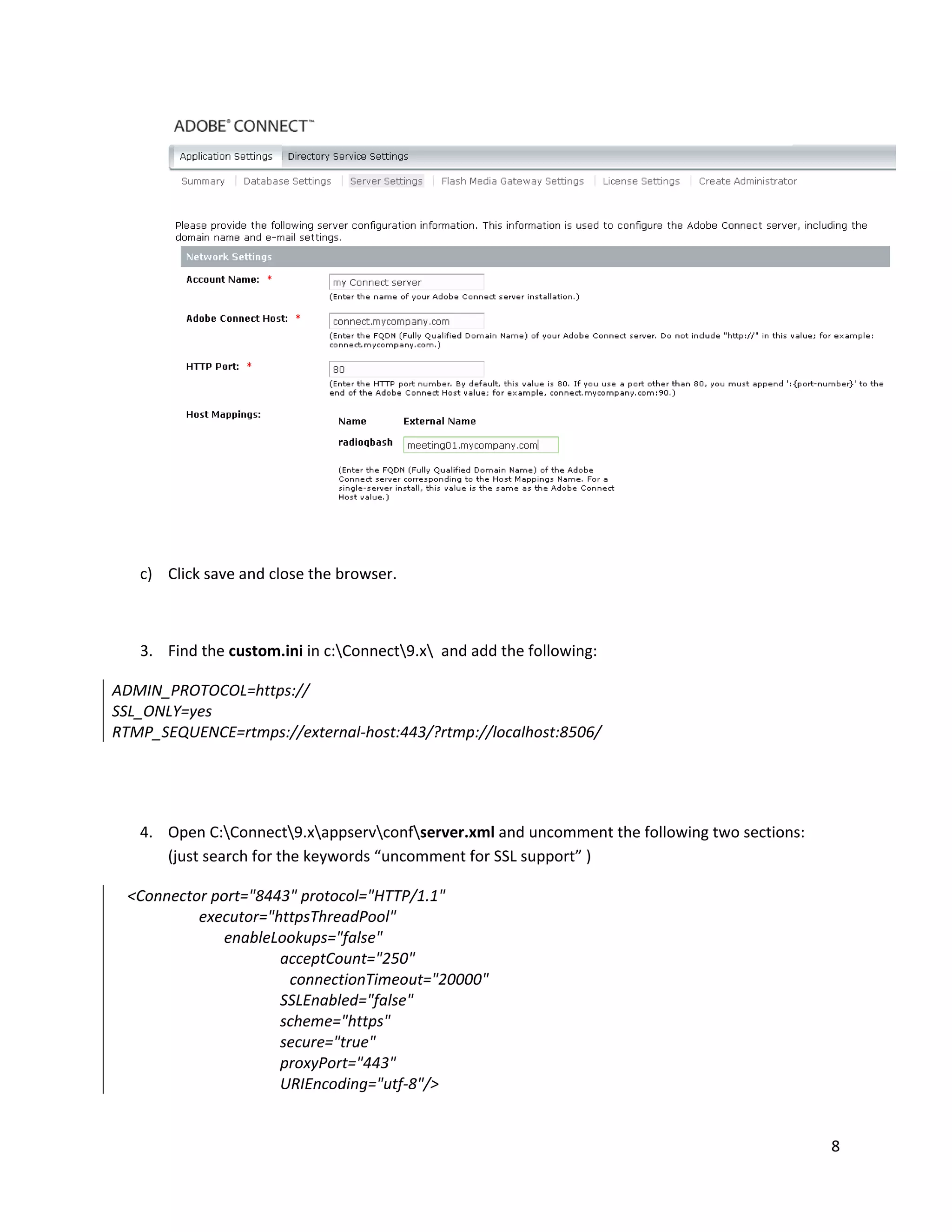 8
c) Click save and close the browser.
3. Find the custom.ini in c:Connect9.x and add the following:
ADMIN_PROTOCOL=https://
SSL_ONLY=yes
RTMP_SEQUENCE=rtmps://external-host:443/?rtmp://localhost:8506/
4. Open C:Connect9.xappservconfserver.xml and uncomment the following two sections:
(just search for the keywords “uncomment for SSL support” )
<Connector port="8443" protocol="HTTP/1.1"
executor="httpsThreadPool"
enableLookups="false"
acceptCount="250"
connectionTimeout="20000"
SSLEnabled="false"
scheme="https"
secure="true"
proxyPort="443"
URIEncoding="utf-8"/>
 
