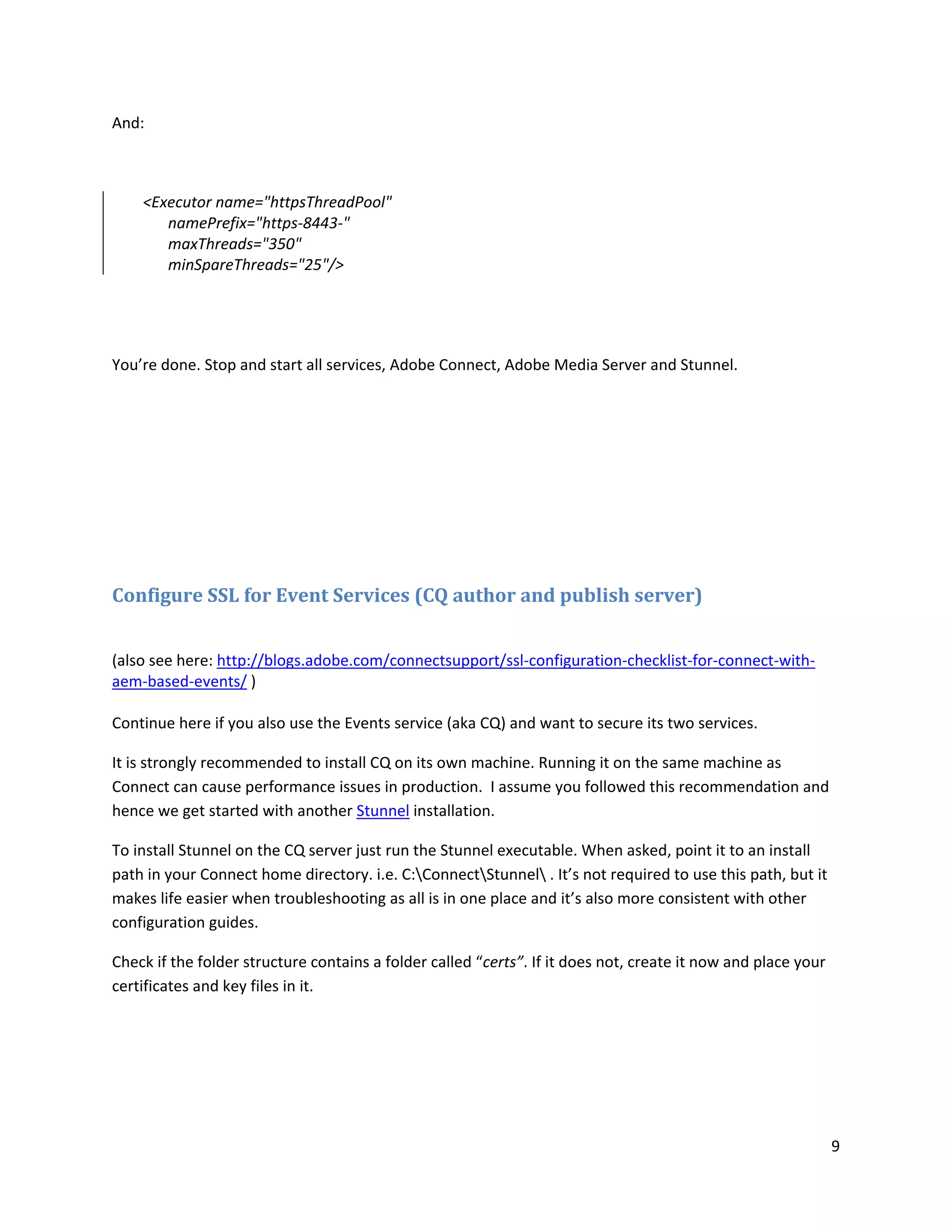 9
And:
<Executor name="httpsThreadPool"
namePrefix="https-8443-"
maxThreads="350"
minSpareThreads="25"/>
You’re done. Stop and start all services, Adobe Connect, Adobe Media Server and Stunnel.
Configure SSL for Event Services (CQ author and publish server)
(also see here: http://blogs.adobe.com/connectsupport/ssl-configuration-checklist-for-connect-with-
aem-based-events/ )
Continue here if you also use the Events service (aka CQ) and want to secure its two services.
It is strongly recommended to install CQ on its own machine. Running it on the same machine as
Connect can cause performance issues in production. I assume you followed this recommendation and
hence we get started with another Stunnel installation.
To install Stunnel on the CQ server just run the Stunnel executable. When asked, point it to an install
path in your Connect home directory. i.e. C:ConnectStunnel . It’s not required to use this path, but it
makes life easier when troubleshooting as all is in one place and it’s also more consistent with other
configuration guides.
Check if the folder structure contains a folder called “certs”. If it does not, create it now and place your
certificates and key files in it.
 