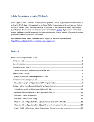 Adobe Connect on-premise SSL Guide
This is supposed to be a complete SSL configuration guide for Connect on-premise installs of version 9.0
and higher. The first part of this guide is to configure SSL for the application and meeting server (both or
just one of the two, then it is also detailed how to configure SSL for the Event services (CQ author and
publish server). The examples are all set out for SSL termination in Stunnel. If you want to terminate SSL
on your load balancer or SSL accelerator it should not take much effort to take the information from this
guide and use it to configure your environment.
If you need assistance, please contact Enterprise Support on the usual support channels.
https://helpx.adobe.com/adobe-connect/connect-support.html
Content
Adobe Connect on-premise SSL Guide ......................................................................................................... 1
Things you need:....................................................................................................................................... 2
Stunnel installation ................................................................................................................................... 2
Application server SSL only:...................................................................................................................... 3
Sample stunnel.conf for Application server SSL only: ..........................................................................3
Meeting server SSL only:........................................................................................................................... 5
Sample stunnel.conf for Meeting server SSL only: ...............................................................................5
Application and Meeting server SSL: ........................................................................................................ 6
Stunnel.conf sample for Application and Meeting server SSL:.............................................................7
Configure SSL for Event Services (CQ author and publish server) ............................................................9
Stunnel.conf sample for CQauthor and CQpublish SSL......................................................................10
Configure the Connect server to work with Events over SSL .............................................................11
Edit the CQ author server config: .......................................................................................................11
Edit the CQ Publish Server config: ......................................................................................................12
Check the CRX configuration of the CQ author server is correctly set for SSL. ..................................12
Check the CRX configuration of the CQ publish server is correctly set for SSL. .................................14
Import the CQ publish server SSL certificates to the Connect server Java keystore:.........................17
 