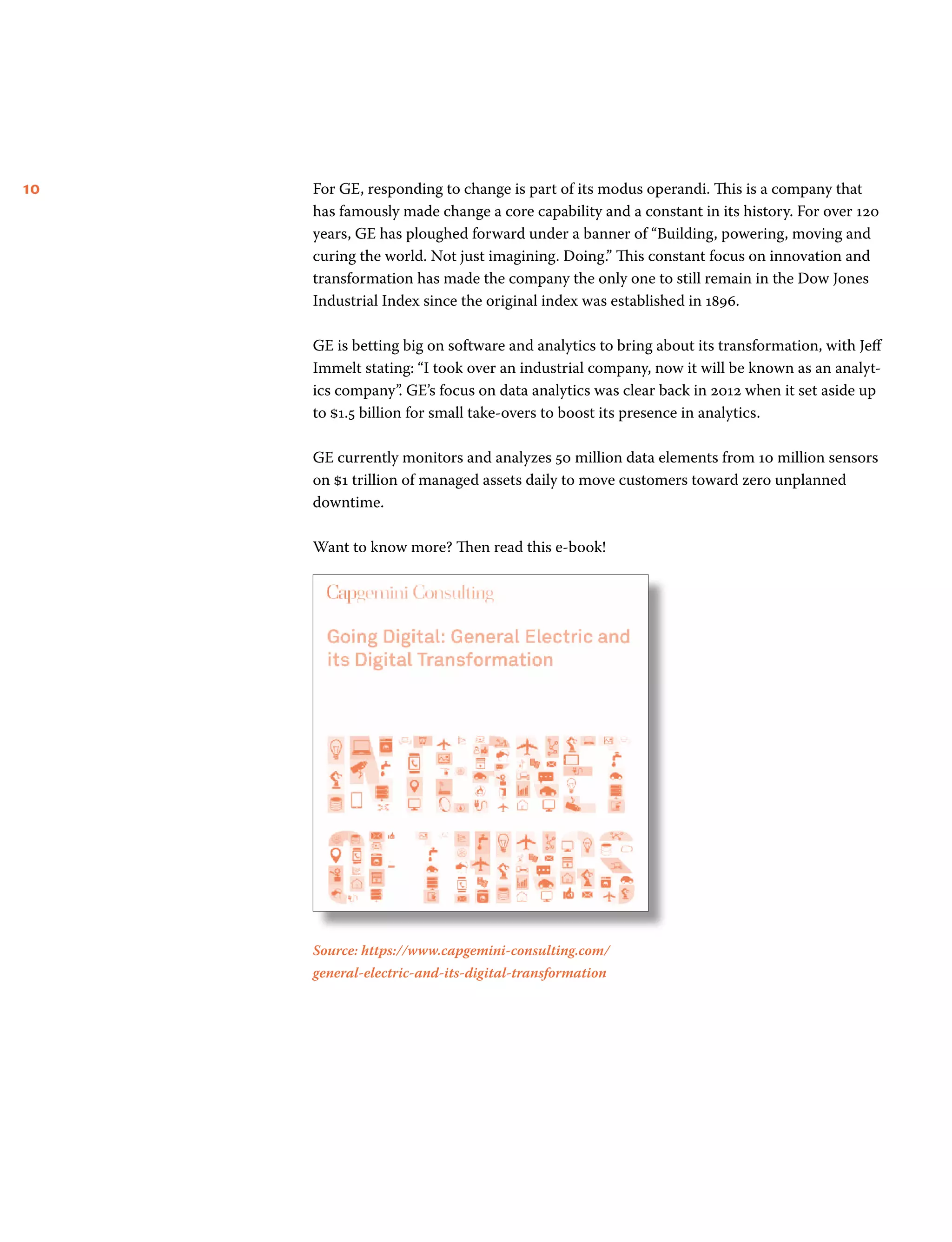 10 For GE, responding to change is part of its modus operandi. This is a company that
has famously made change a core capability and a constant in its history. For over 120
years, GE has ploughed forward under a banner of “Building, powering, moving and
curing the world. Not just imagining. Doing.” This constant focus on innovation and
transformation has made the company the only one to still remain in the Dow Jones
Industrial Index since the original index was established in 1896.
GE is betting big on software and analytics to bring about its transformation, with Jeff
Immelt stating: “I took over an industrial company, now it will be known as an analyt-
ics company”. GE’s focus on data analytics was clear back in 2012 when it set aside up
to $1.5 billion for small take-overs to boost its presence in analytics.
GE currently monitors and analyzes 50 million data elements from 10 million sensors
on $1 trillion of managed assets daily to move customers toward zero unplanned
downtime.
Want to know more? Then read this e-book!
Source: https://www.capgemini-consulting.com/
general-electric-and-its-digital-transformation
 