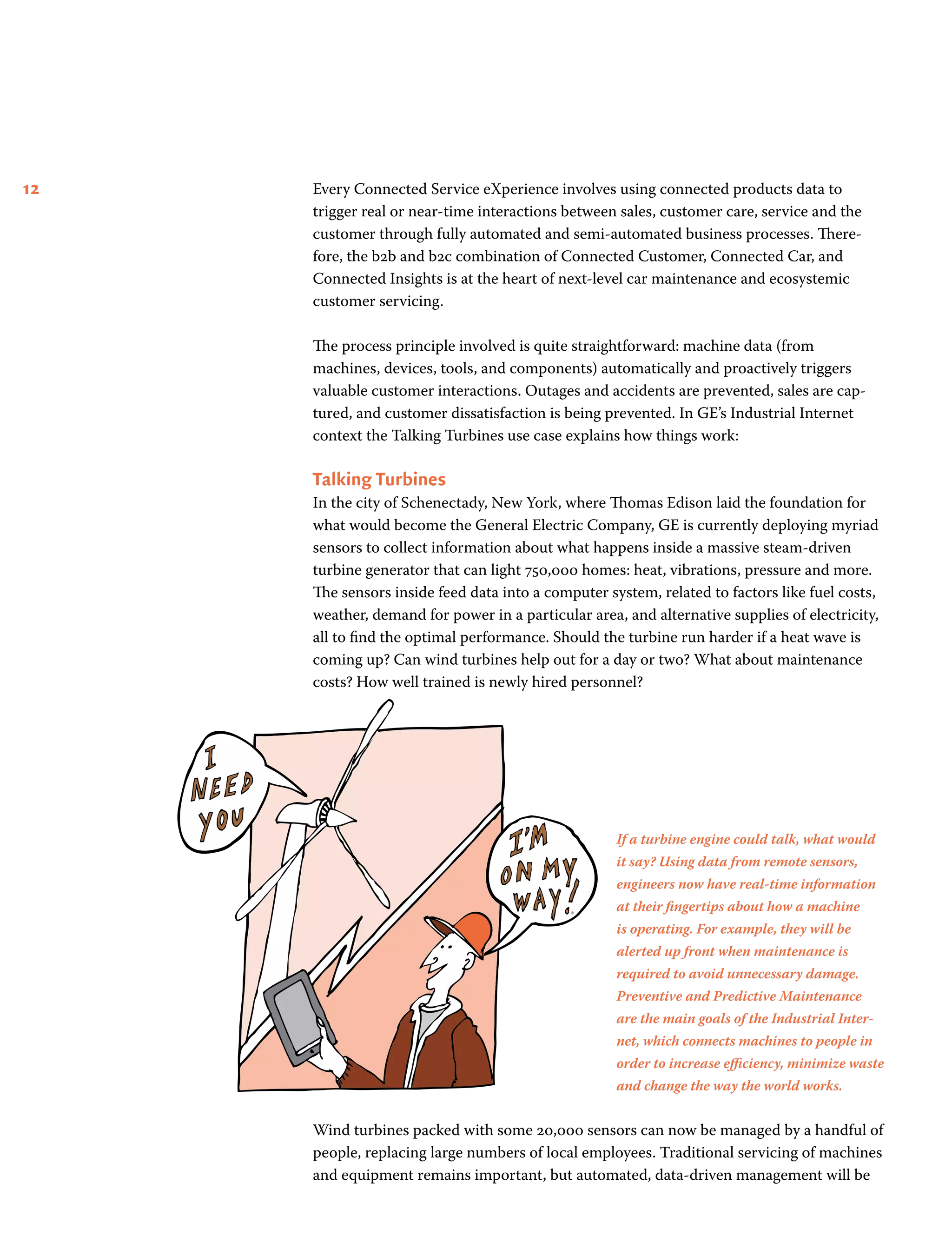 12 Every Connected Service eXperience involves using connected products data to
trigger real or near-time interactions between sales, customer care, service and the
customer through fully automated and semi-automated business processes. There-
fore, the b2b and b2c combination of Connected Customer, Connected Car, and
Connected Insights is at the heart of next-level car maintenance and ecosystemic
customer servicing.
The process principle involved is quite straightforward: machine data (from
machines, devices, tools, and components) automatically and proactively triggers
valuable customer interactions. Outages and accidents are prevented, sales are cap-
tured, and customer dissatisfaction is being prevented. In GE’s Industrial Internet
context the Talking Turbines use case explains how things work:
Talking Turbines
In the city of Schenectady, New York, where Thomas Edison laid the foundation for
what would become the General Electric Company, GE is currently deploying myriad
sensors to collect information about what happens inside a massive steam-driven
turbine generator that can light 750,000 homes: heat, vibrations, pressure and more.
The sensors inside feed data into a computer system, related to factors like fuel costs,
weather, demand for power in a particular area, and alternative supplies of electricity,
all to find the optimal performance. Should the turbine run harder if a heat wave is
coming up? Can wind turbines help out for a day or two? What about maintenance
costs? How well trained is newly hired personnel?
Wind turbines packed with some 20,000 sensors can now be managed by a handful of
people, replacing large numbers of local employees. Traditional servicing of machines
and equipment remains important, but automated, data-driven management will be
If a turbine engine could talk, what would
it say? Using data from remote sensors,
engineers now have real-time information
at their fingertips about how a machine
is operating. For example, they will be
alerted up front when maintenance is
required to avoid unnecessary damage.
Preventive and Predictive Maintenance
are the main goals of the Industrial Inter-
net, which connects machines to people in
order to increase efficiency, minimize waste
and change the way the world works.
 