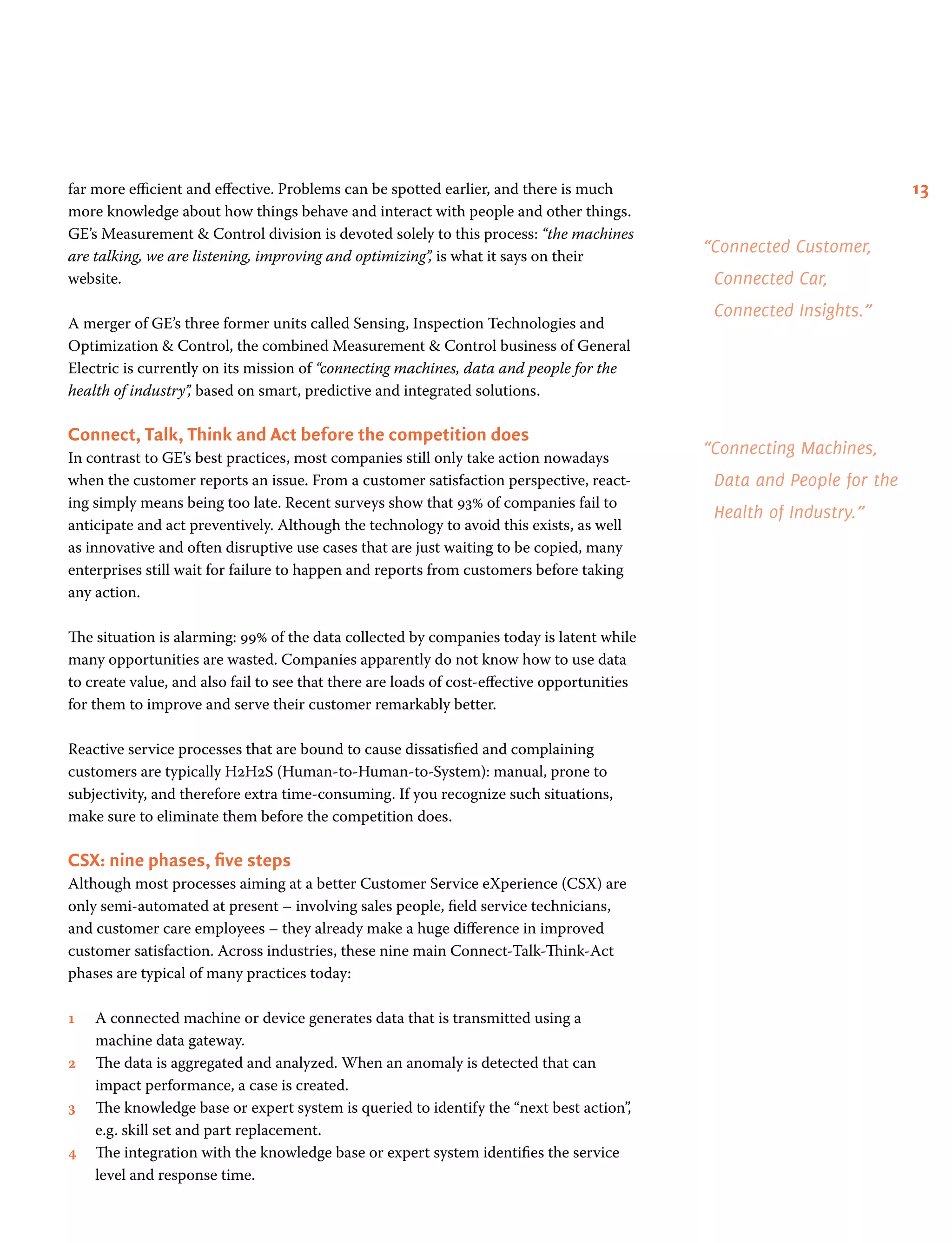 13far more efficient and effective. Problems can be spotted earlier, and there is much
more knowledge about how things behave and interact with people and other things.
GE’s Measurement  Control division is devoted solely to this process: “the machines
are talking, we are listening, improving and optimizing”, is what it says on their
website.
A merger of GE’s three former units called Sensing, Inspection Technologies and
Optimization  Control, the combined Measurement  Control business of General
Electric is currently on its mission of “connecting machines, data and people for the
health of industry”, based on smart, predictive and integrated solutions.
Connect, Talk, Think and Act before the competition does
In contrast to GE’s best practices, most companies still only take action nowadays
when the customer reports an issue. From a customer satisfaction perspective, react-
ing simply means being too late. Recent surveys show that 93% of companies fail to
anticipate and act preventively. Although the technology to avoid this exists, as well
as innovative and often disruptive use cases that are just waiting to be copied, many
enterprises still wait for failure to happen and reports from customers before taking
any action.
The situation is alarming: 99% of the data collected by companies today is latent while
many opportunities are wasted. Companies apparently do not know how to use data
to create value, and also fail to see that there are loads of cost-effective opportunities
for them to improve and serve their customer remarkably better.
Reactive service processes that are bound to cause dissatisfied and complaining
customers are typically H2H2S (Human-to-Human-to-System): manual, prone to
subjectivity, and therefore extra time-consuming. If you recognize such situations,
make sure to eliminate them before the competition does.
CSX: nine phases, five steps
Although most processes aiming at a better Customer Service eXperience (CSX) are
only semi-automated at present – involving sales people, field service technicians,
and customer care employees – they already make a huge difference in improved
customer satisfaction. Across industries, these nine main Connect-Talk-Think-Act
phases are typical of many practices today:
1 	A connected machine or device generates data that is transmitted using a
machine data gateway.
2 	The data is aggregated and analyzed. When an anomaly is detected that can
impact performance, a case is created.
3 	The knowledge base or expert system is queried to identify the “next best action”,
e.g. skill set and part replacement.
4 	The integration with the knowledge base or expert system identifies the service
level and response time.
“Connected Customer,
Connected Car,
Connected Insights.”
“Connecting Machines,
Data and People for the
Health of Industry.”
 