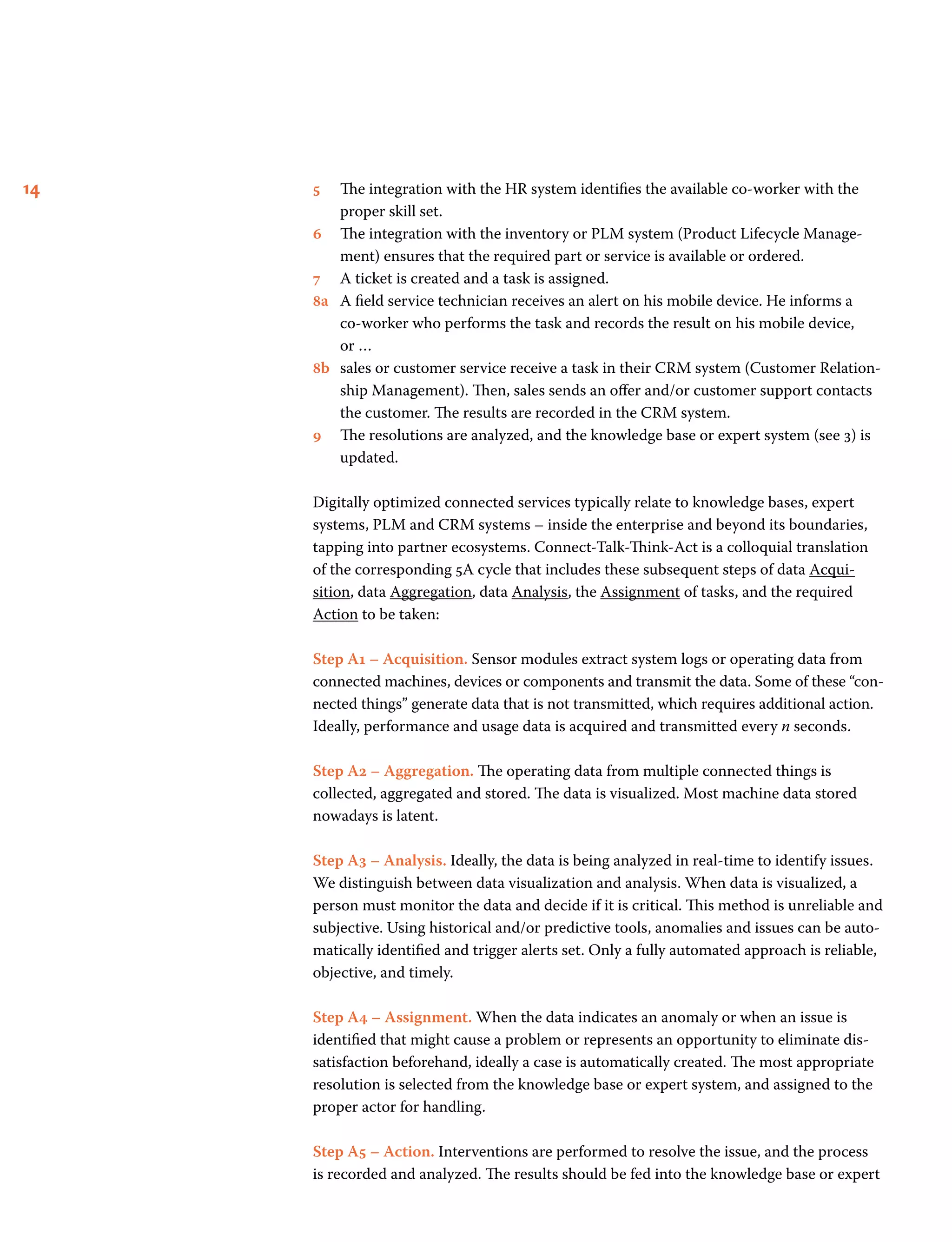 14 5 	The integration with the HR system identifies the available co-worker with the
proper skill set.
6	The integration with the inventory or PLM system (Product Lifecycle Manage-
ment) ensures that the required part or service is available or ordered.
7 	A ticket is created and a task is assigned.
8a 	A field service technician receives an alert on his mobile device. He informs a
co-worker who performs the task and records the result on his mobile device,
or …
8b 	sales or customer service receive a task in their CRM system (Customer Relation-
ship Management). Then, sales sends an offer and/or customer support contacts
the customer. The results are recorded in the CRM system.
9 	The resolutions are analyzed, and the knowledge base or expert system (see 3) is
updated.
Digitally optimized connected services typically relate to knowledge bases, expert
systems, PLM and CRM systems – inside the enterprise and beyond its boundaries,
tapping into partner ecosystems. Connect-Talk-Think-Act is a colloquial translation
of the corresponding 5A cycle that includes these subsequent steps of data Acqui-
sition, data Aggregation, data Analysis, the Assignment of tasks, and the required
Action to be taken:
Step A1 – Acquisition. Sensor modules extract system logs or operating data from
connected machines, devices or components and transmit the data. Some of these “con-
nected things” generate data that is not transmitted, which requires additional action.
Ideally, performance and usage data is acquired and transmitted every n seconds.
Step A2 – Aggregation. The operating data from multiple connected things is
collected, aggregated and stored. The data is visualized. Most machine data stored
nowadays is latent.
Step A3 – Analysis. Ideally, the data is being analyzed in real-time to identify issues.
We distinguish between data visualization and analysis. When data is visualized, a
person must monitor the data and decide if it is critical. This method is unreliable and
subjective. Using historical and/or predictive tools, anomalies and issues can be auto-
matically identified and trigger alerts set. Only a fully automated approach is reliable,
objective, and timely.
Step A4 – Assignment. When the data indicates an anomaly or when an issue is
identified that might cause a problem or represents an opportunity to eliminate dis-
satisfaction beforehand, ideally a case is automatically created. The most appropriate
resolution is selected from the knowledge base or expert system, and assigned to the
proper actor for handling.
Step A5 – Action. Interventions are performed to resolve the issue, and the process
is recorded and analyzed. The results should be fed into the knowledge base or expert
 