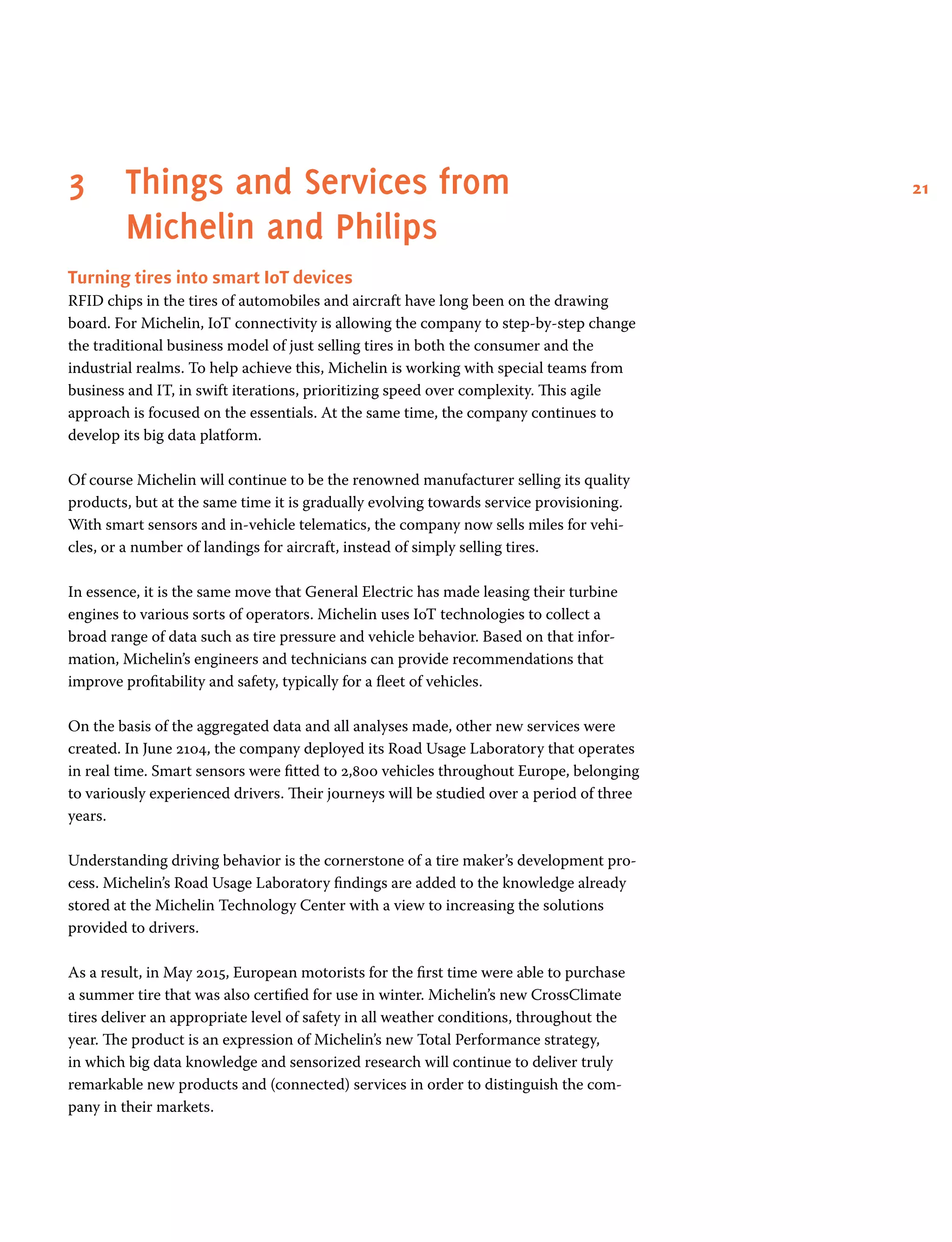 213	Things and Services from
Michelin and Philips
Turning tires into smart IoT devices
RFID chips in the tires of automobiles and aircraft have long been on the drawing
board. For Michelin, IoT connectivity is allowing the company to step-by-step change
the traditional business model of just selling tires in both the consumer and the
industrial realms. To help achieve this, Michelin is working with special teams from
business and IT, in swift iterations, prioritizing speed over complexity. This agile
approach is focused on the essentials. At the same time, the company continues to
develop its big data platform.
Of course Michelin will continue to be the renowned manufacturer selling its quality
products, but at the same time it is gradually evolving towards service provisioning.
With smart sensors and in-vehicle telematics, the company now sells miles for vehi-
cles, or a number of landings for aircraft, instead of simply selling tires.
In essence, it is the same move that General Electric has made leasing their turbine
engines to various sorts of operators. Michelin uses IoT technologies to collect a
broad range of data such as tire pressure and vehicle behavior. Based on that infor-
mation, Michelin’s engineers and technicians can provide recommendations that
improve profitability and safety, typically for a fleet of vehicles.
On the basis of the aggregated data and all analyses made, other new services were
created. In June 2104, the company deployed its Road Usage Laboratory that operates
in real time. Smart sensors were fitted to 2,800 vehicles throughout Europe, belonging
to variously experienced drivers. Their journeys will be studied over a period of three
years.
Understanding driving behavior is the cornerstone of a tire maker’s development pro-
cess. Michelin’s Road Usage Laboratory findings are added to the knowledge already
stored at the Michelin Technology Center with a view to increasing the solutions
provided to drivers.
As a result, in May 2015, European motorists for the first time were able to purchase
a summer tire that was also certified for use in winter. Michelin’s new CrossClimate
tires deliver an appropriate level of safety in all weather conditions, throughout the
year. The product is an expression of Michelin’s new Total Performance strategy,
in which big data knowledge and sensorized research will continue to deliver truly
remarkable new products and (connected) services in order to distinguish the com-
pany in their markets.
 