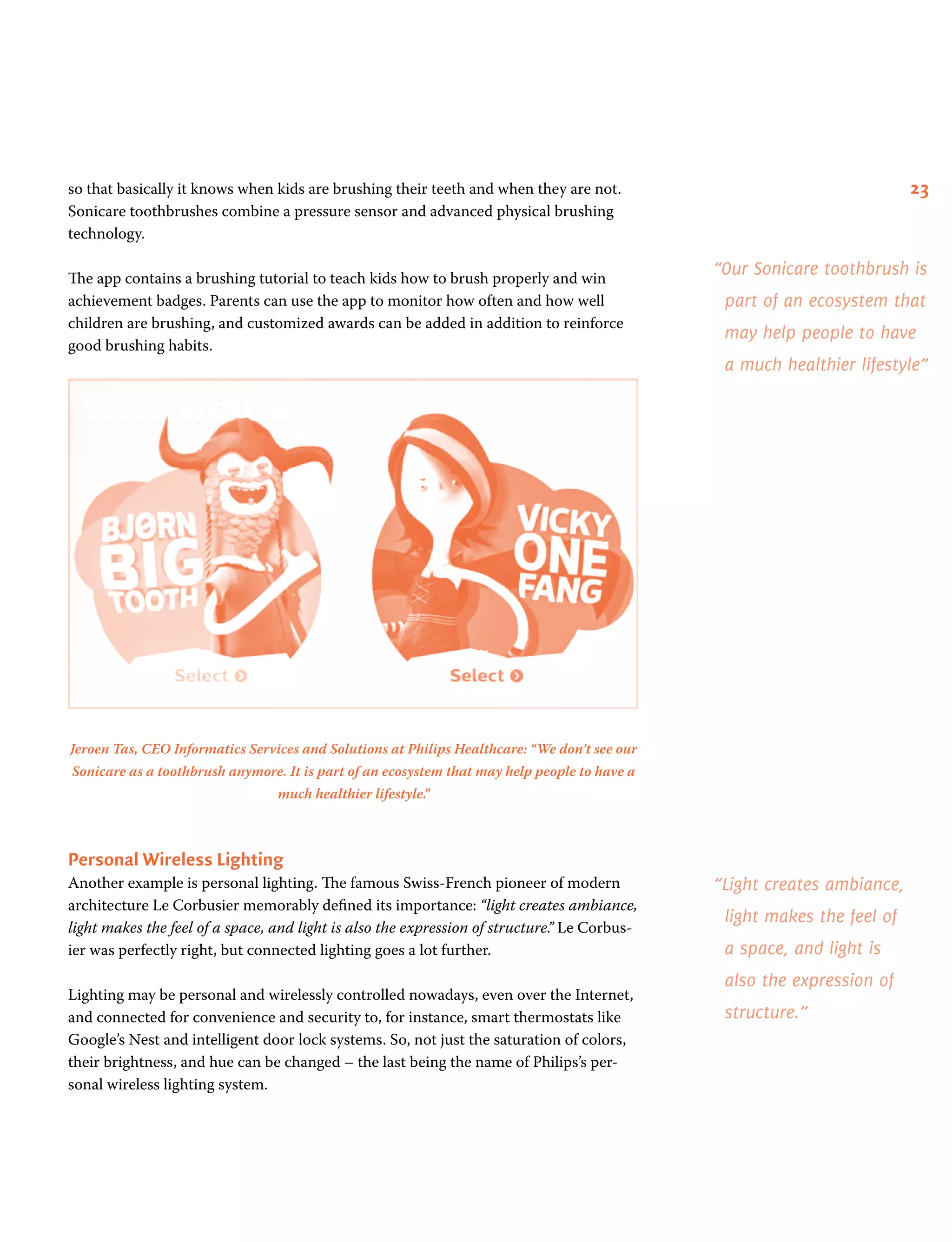 23so that basically it knows when kids are brushing their teeth and when they are not.
Sonicare toothbrushes combine a pressure sensor and advanced physical brushing
technology.
The app contains a brushing tutorial to teach kids how to brush properly and win
achievement badges. Parents can use the app to monitor how often and how well
children are brushing, and customized awards can be added in addition to reinforce
good brushing habits.
Jeroen Tas, CEO Informatics Services and Solutions at Philips Healthcare: “We don’t see our
Sonicare as a toothbrush anymore. It is part of an ecosystem that may help people to have a
much healthier lifestyle.”
Personal Wireless Lighting
Another example is personal lighting. The famous Swiss-French pioneer of modern
architecture Le Corbusier memorably defined its importance: “light creates ambiance,
light makes the feel of a space, and light is also the expression of structure.” Le Corbus-
ier was perfectly right, but connected lighting goes a lot further.
Lighting may be personal and wirelessly controlled nowadays, even over the Internet,
and connected for convenience and security to, for instance, smart thermostats like
Google’s Nest and intelligent door lock systems. So, not just the saturation of colors,
their brightness, and hue can be changed – the last being the name of Philips’s per-
sonal wireless lighting system.
“Light creates ambiance,
light makes the feel of
a space, and light is
also the expression of
structure.”
“Our Sonicare toothbrush is
part of an ecosystem that
may help people to have
a much healthier lifestyle”
 