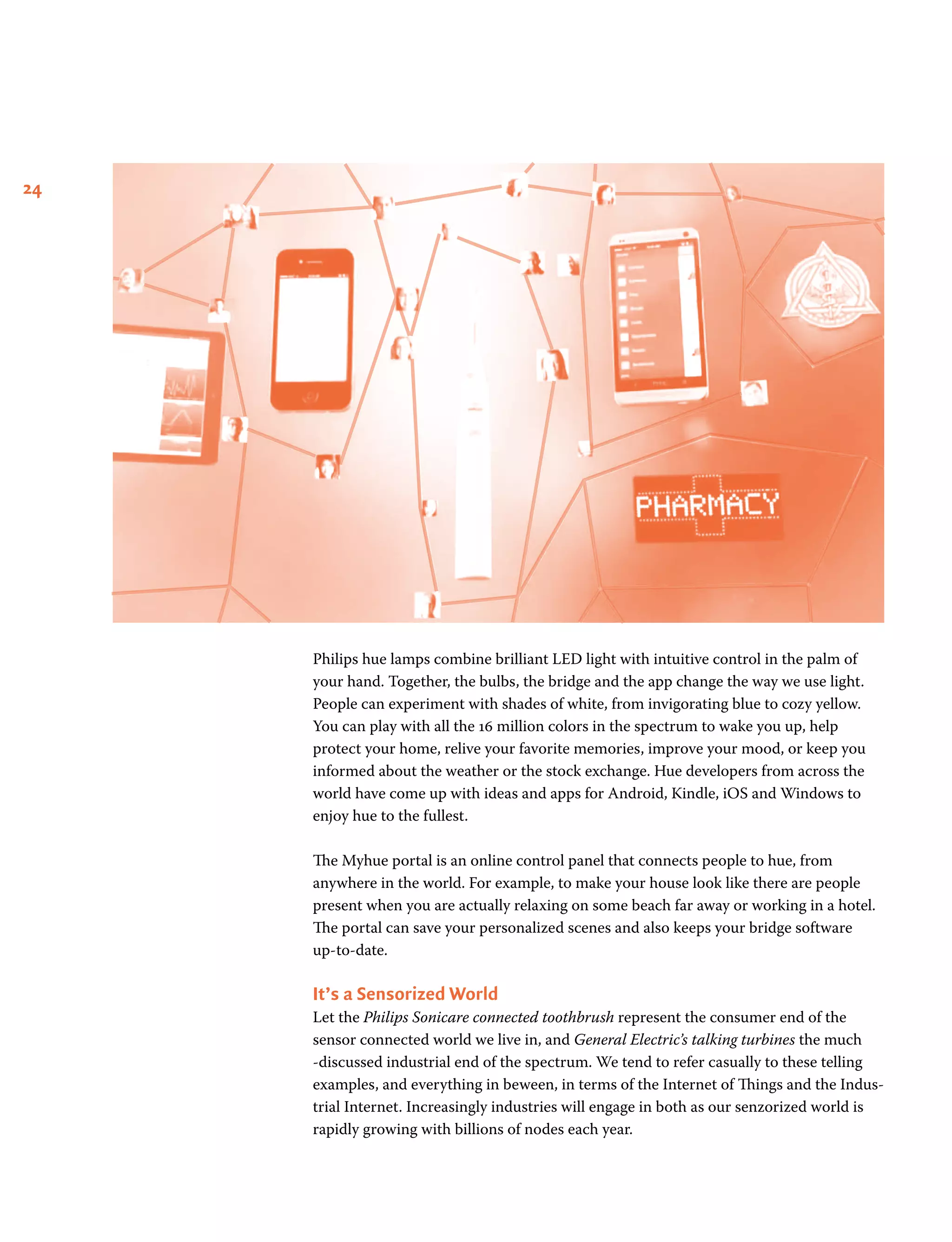 24
Philips hue lamps combine brilliant LED light with intuitive control in the palm of
your hand. Together, the bulbs, the bridge and the app change the way we use light.
People can experiment with shades of white, from invigorating blue to cozy yellow.
You can play with all the 16 million colors in the spectrum to wake you up, help
protect your home, relive your favorite memories, improve your mood, or keep you
informed about the weather or the stock exchange. Hue developers from across the
world have come up with ideas and apps for Android, Kindle, iOS and Windows to
enjoy hue to the fullest.
The Myhue portal is an online control panel that connects people to hue, from
anywhere in the world. For example, to make your house look like there are people
present when you are actually relaxing on some beach far away or working in a hotel.
The portal can save your personalized scenes and also keeps your bridge software
up-to-date.
It’s a Sensorized World
Let the Philips Sonicare connected toothbrush represent the consumer end of the
sensor connected world we live in, and General Electric’s talking turbines the much
-discussed industrial end of the spectrum. We tend to refer casually to these telling
examples, and everything in beween, in terms of the Internet of Things and the Indus-
trial Internet. Increasingly industries will engage in both as our senzorized world is
rapidly growing with billions of nodes each year.
 