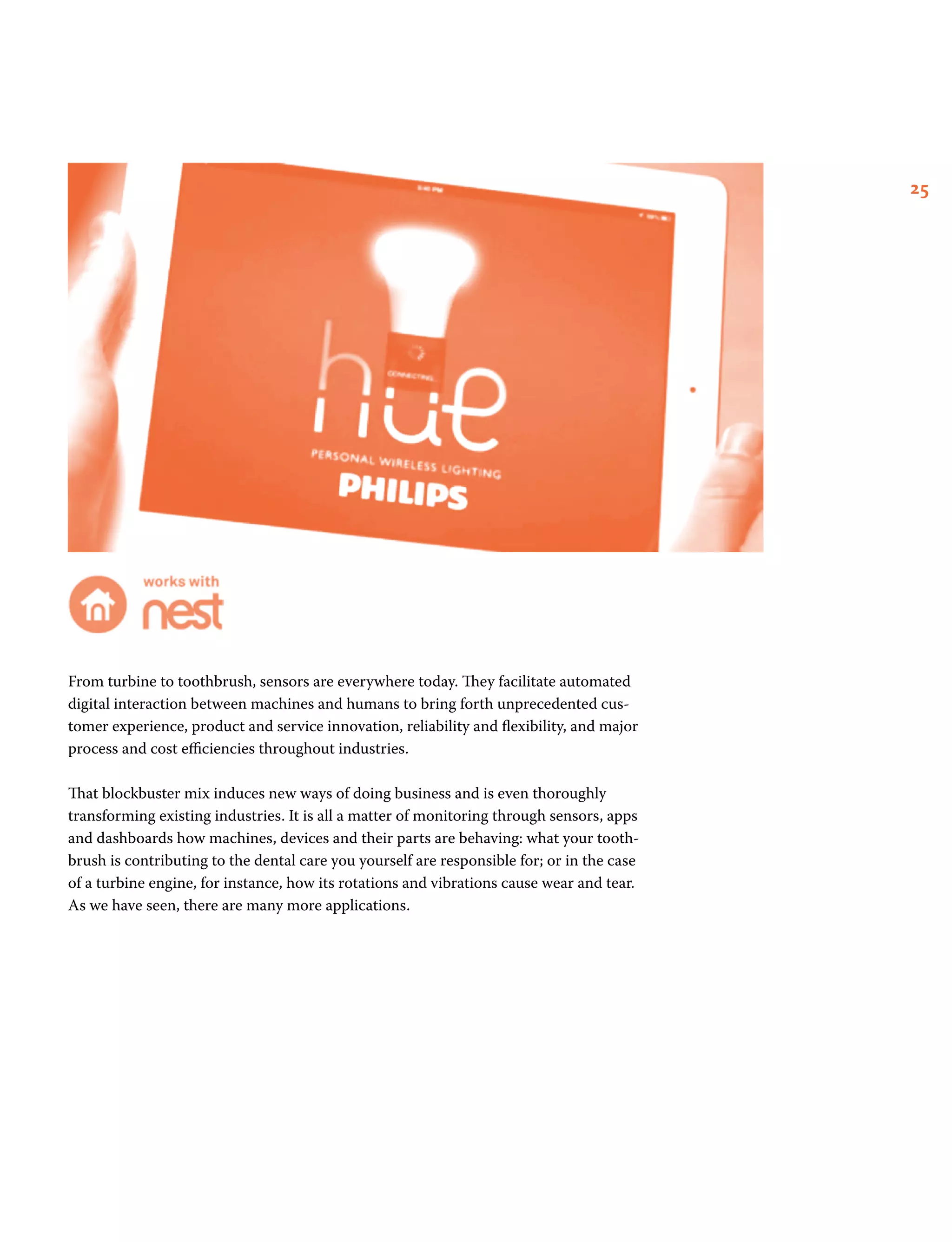 25
From turbine to toothbrush, sensors are everywhere today. They facilitate automated
digital interaction between machines and humans to bring forth unprecedented cus-
tomer experience, product and service innovation, reliability and flexibility, and major
process and cost efficiencies throughout industries.
That blockbuster mix induces new ways of doing business and is even thoroughly
transforming existing industries. It is all a matter of monitoring through sensors, apps
and dashboards how machines, devices and their parts are behaving: what your tooth-
brush is contributing to the dental care you yourself are responsible for; or in the case
of a turbine engine, for instance, how its rotations and vibrations cause wear and tear.
As we have seen, there are many more applications.
 