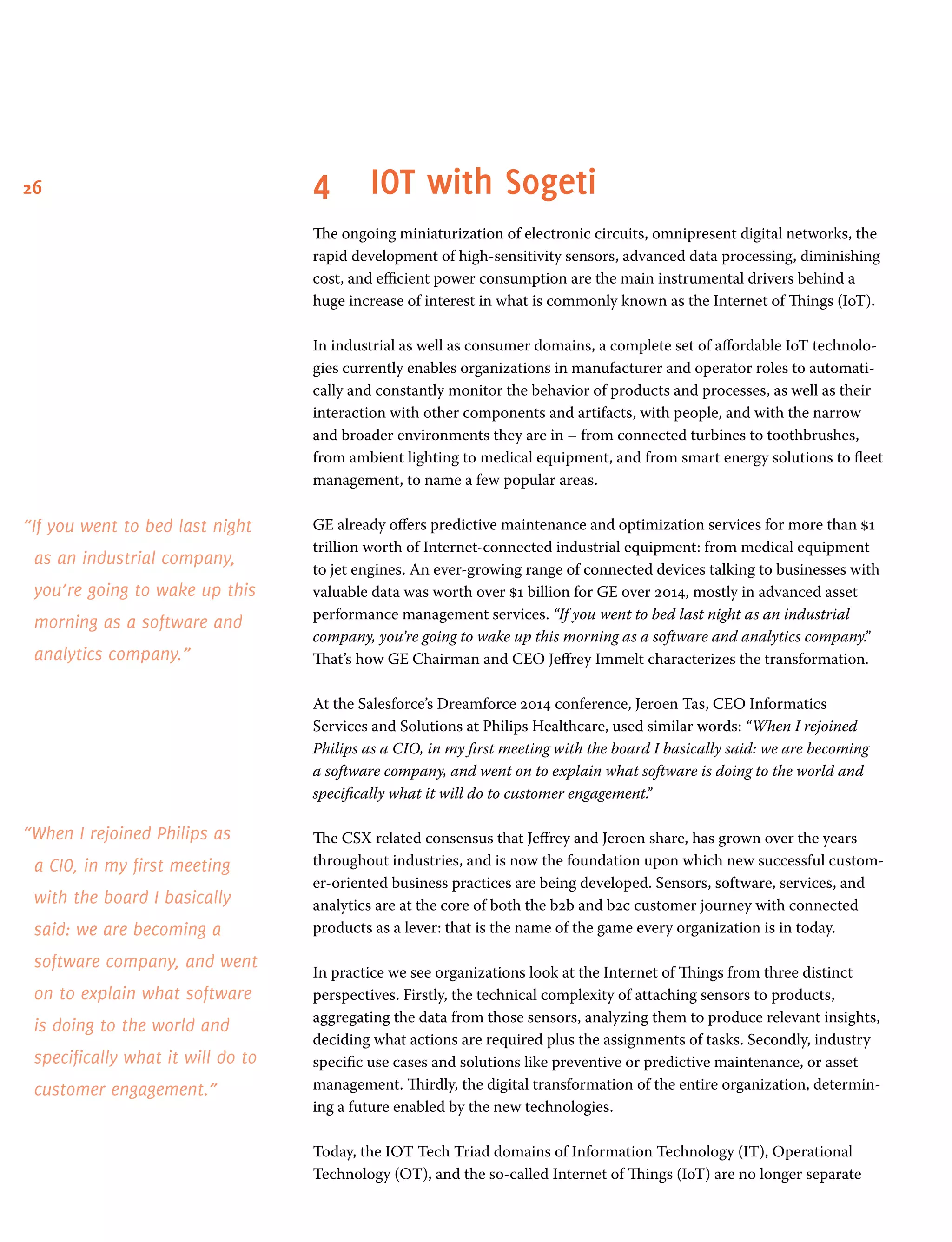 26 4	IOT with Sogeti
The ongoing miniaturization of electronic circuits, omnipresent digital networks, the
rapid development of high-sensitivity sensors, advanced data processing, diminishing
cost, and efficient power consumption are the main instrumental drivers behind a
huge increase of interest in what is commonly known as the Internet of Things (IoT).
In industrial as well as consumer domains, a complete set of affordable IoT technolo-
gies currently enables organizations in manufacturer and operator roles to automati-
cally and constantly monitor the behavior of products and processes, as well as their
interaction with other components and artifacts, with people, and with the narrow
and broader environments they are in – from connected turbines to toothbrushes,
from ambient lighting to medical equipment, and from smart energy solutions to fleet
management, to name a few popular areas.
GE already offers predictive maintenance and optimization services for more than $1
trillion worth of Internet-connected industrial equipment: from medical equipment
to jet engines. An ever-growing range of connected devices talking to businesses with
valuable data was worth over $1 billion for GE over 2014, mostly in advanced asset
performance management services. “If you went to bed last night as an industrial
company, you’re going to wake up this morning as a software and analytics company.”
That’s how GE Chairman and CEO Jeffrey Immelt characterizes the transformation.
At the Salesforce’s Dreamforce 2014 conference, Jeroen Tas, CEO Informatics
Services and Solutions at Philips Healthcare, used similar words: “When I rejoined
Philips as a CIO, in my first meeting with the board I basically said: we are becoming
a software company, and went on to explain what software is doing to the world and
specifically what it will do to customer engagement.”
The CSX related consensus that Jeffrey and Jeroen share, has grown over the years
throughout industries, and is now the foundation upon which new successful custom-
er-oriented business practices are being developed. Sensors, software, services, and
analytics are at the core of both the b2b and b2c customer journey with connected
products as a lever: that is the name of the game every organization is in today.
In practice we see organizations look at the Internet of Things from three distinct
perspectives. Firstly, the technical complexity of attaching sensors to products,
aggregating the data from those sensors, analyzing them to produce relevant insights,
deciding what actions are required plus the assignments of tasks. Secondly, industry
specific use cases and solutions like preventive or predictive maintenance, or asset
management. Thirdly, the digital transformation of the entire organization, determin-
ing a future enabled by the new technologies.
Today, the IOT Tech Triad domains of Information Technology (IT), Operational
Technology (OT), and the so-called Internet of Things (IoT) are no longer separate
“If you went to bed last night
as an industrial company,
you’re going to wake up this
morning as a software and
analytics company.”
“When I rejoined Philips as
a CIO, in my first meeting
with the board I basically
said: we are becoming a
software company, and went
on to explain what software
is doing to the world and
specifically what it will do to
customer engagement.”
 