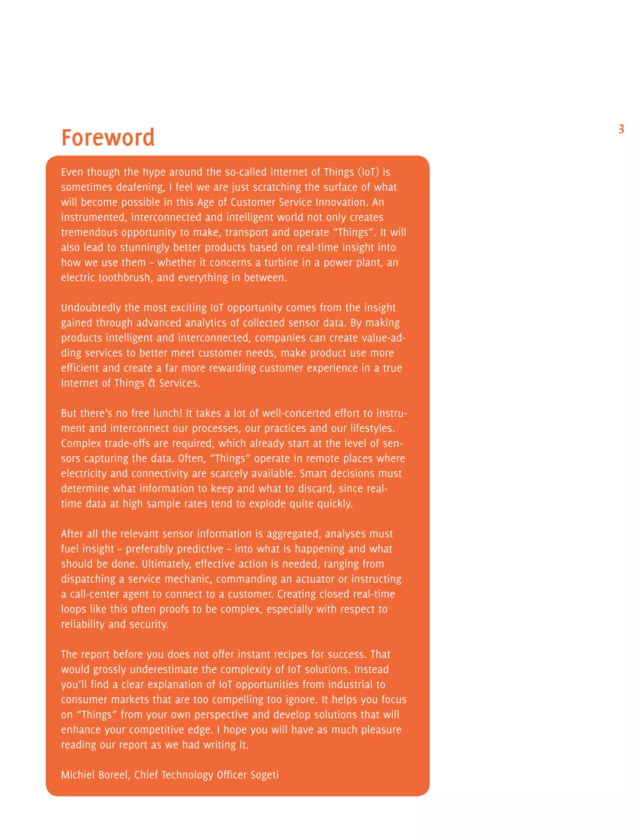 3
Foreword
Even though the hype around the so-called internet of Things (IoT) is
sometimes deafening, I feel we are just scratching the surface of what
will become possible in this Age of Customer Service Innovation. An
instrumented, interconnected and intelligent world not only creates
tremendous opportunity to make, transport and operate “Things”. It will
also lead to stunningly better products based on real-time insight into
how we use them – whether it concerns a turbine in a power plant, an
electric toothbrush, and everything in between.
Undoubtedly the most exciting IoT opportunity comes from the insight
gained through advanced analytics of collected sensor data. By making
products intelligent and interconnected, companies can create value-ad-
ding services to better meet customer needs, make product use more
efficient and create a far more rewarding customer experience in a true
Internet of Things & Services.
But there’s no free lunch! It takes a lot of well-concerted effort to instru-
ment and interconnect our processes, our practices and our lifestyles.
Complex trade-offs are required, which already start at the level of sen-
sors capturing the data. Often, “Things” operate in remote places where
electricity and connectivity are scarcely available. Smart decisions must
determine what information to keep and what to discard, since real-
time data at high sample rates tend to explode quite quickly.
After all the relevant sensor information is aggregated, analyses must
fuel insight – preferably predictive – into what is happening and what
should be done. Ultimately, effective action is needed, ranging from
dispatching a service mechanic, commanding an actuator or instructing
a call-center agent to connect to a customer. Creating closed real-time
loops like this often proofs to be complex, especially with respect to
reliability and security.
The report before you does not offer instant recipes for success. That
would grossly underestimate the complexity of IoT solutions. Instead
you’ll find a clear explanation of IoT opportunities from industrial to
consumer markets that are too compelling too ignore. It helps you focus
on “Things” from your own perspective and develop solutions that will
enhance your competitive edge. I hope you will have as much pleasure
reading our report as we had writing it.
Michiel Boreel, Chief Technology Officer Sogeti
 