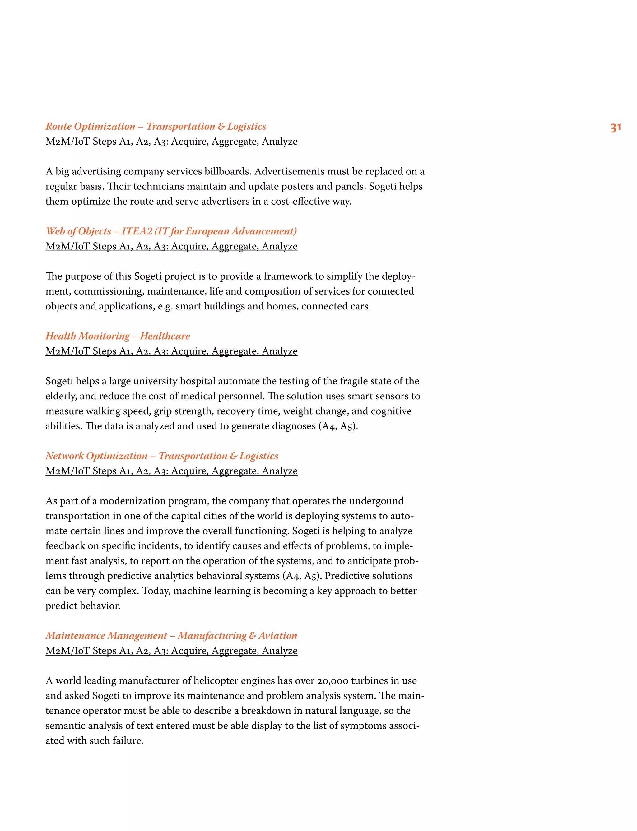 31Route Optimization – Transportation  Logistics
M2M/IoT Steps A1, A2, A3: Acquire, Aggregate, Analyze
A big advertising company services billboards. Advertisements must be replaced on a
regular basis. Their technicians maintain and update posters and panels. Sogeti helps
them optimize the route and serve advertisers in a cost-effective way.
Web of Objects – ITEA2 (IT for European Advancement)
M2M/IoT Steps A1, A2, A3: Acquire, Aggregate, Analyze
The purpose of this Sogeti project is to provide a framework to simplify the deploy-
ment, commissioning, maintenance, life and composition of services for connected
objects and applications, e.g. smart buildings and homes, connected cars.
Health Monitoring – Healthcare
M2M/IoT Steps A1, A2, A3: Acquire, Aggregate, Analyze
Sogeti helps a large university hospital automate the testing of the fragile state of the
elderly, and reduce the cost of medical personnel. The solution uses smart sensors to
measure walking speed, grip strength, recovery time, weight change, and cognitive
abilities. The data is analyzed and used to generate diagnoses (A4, A5).
Network Optimization – Transportation  Logistics
M2M/IoT Steps A1, A2, A3: Acquire, Aggregate, Analyze
As part of a modernization program, the company that operates the undergound
transportation in one of the capital cities of the world is deploying systems to auto-
mate certain lines and improve the overall functioning. Sogeti is helping to analyze
feedback on specific incidents, to identify causes and effects of problems, to imple-
ment fast analysis, to report on the operation of the systems, and to anticipate prob-
lems through predictive analytics behavioral systems (A4, A5). Predictive solutions
can be very complex. Today, machine learning is becoming a key approach to better
predict behavior.
Maintenance Management – Manufacturing  Aviation
M2M/IoT Steps A1, A2, A3: Acquire, Aggregate, Analyze
A world leading manufacturer of helicopter engines has over 20,000 turbines in use
and asked Sogeti to improve its maintenance and problem analysis system. The main-
tenance operator must be able to describe a breakdown in natural language, so the
semantic analysis of text entered must be able display to the list of symptoms associ-
ated with such failure.
 