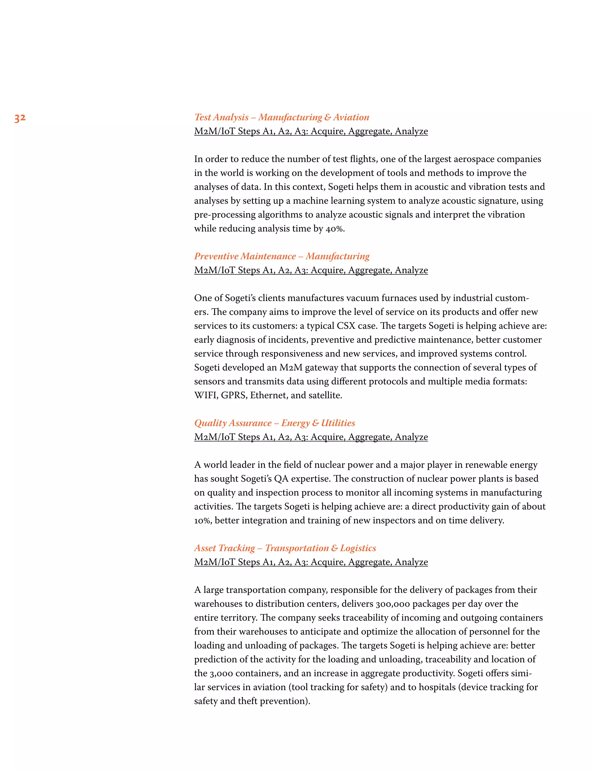 32 Test Analysis – Manufacturing  Aviation
M2M/IoT Steps A1, A2, A3: Acquire, Aggregate, Analyze
In order to reduce the number of test flights, one of the largest aerospace companies
in the world is working on the development of tools and methods to improve the
analyses of data. In this context, Sogeti helps them in acoustic and vibration tests and
analyses by setting up a machine learning system to analyze acoustic signature, using
pre-processing algorithms to analyze acoustic signals and interpret the vibration
while reducing analysis time by 40%.
Preventive Maintenance – Manufacturing
M2M/IoT Steps A1, A2, A3: Acquire, Aggregate, Analyze
One of Sogeti’s clients manufactures vacuum furnaces used by industrial custom-
ers. The company aims to improve the level of service on its products and offer new
services to its customers: a typical CSX case. The targets Sogeti is helping achieve are:
early diagnosis of incidents, preventive and predictive maintenance, better customer
service through responsiveness and new services, and improved systems control.
Sogeti developed an M2M gateway that supports the connection of several types of
sensors and transmits data using different protocols and multiple media formats:
WIFI, GPRS, Ethernet, and satellite.
Quality Assurance – Energy  Utilities
M2M/IoT Steps A1, A2, A3: Acquire, Aggregate, Analyze
A world leader in the field of nuclear power and a major player in renewable energy
has sought Sogeti’s QA expertise. The construction of nuclear power plants is based
on quality and inspection process to monitor all incoming systems in manufacturing
activities. The targets Sogeti is helping achieve are: a direct productivity gain of about
10%, better integration and training of new inspectors and on time delivery.
Asset Tracking – Transportation  Logistics
M2M/IoT Steps A1, A2, A3: Acquire, Aggregate, Analyze
A large transportation company, responsible for the delivery of packages from their
warehouses to distribution centers, delivers 300,000 packages per day over the
entire territory. The company seeks traceability of incoming and outgoing containers
from their warehouses to anticipate and optimize the allocation of personnel for the
loading and unloading of packages. The targets Sogeti is helping achieve are: better
prediction of the activity for the loading and unloading, traceability and location of
the 3,000 containers, and an increase in aggregate productivity. Sogeti offers simi-
lar services in aviation (tool tracking for safety) and to hospitals (device tracking for
safety and theft prevention).
 