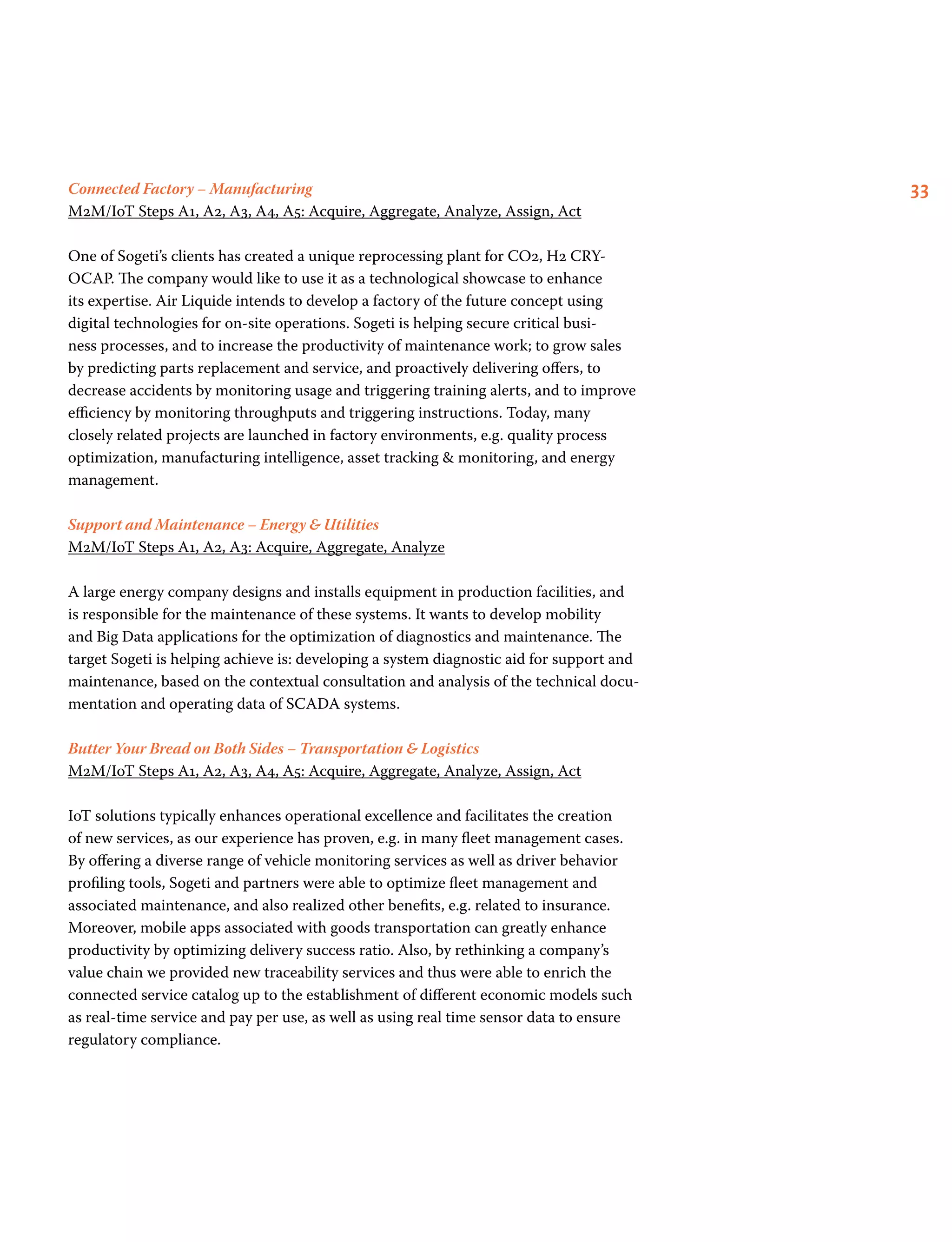 33Connected Factory – Manufacturing
M2M/IoT Steps A1, A2, A3, A4, A5: Acquire, Aggregate, Analyze, Assign, Act
One of Sogeti’s clients has created a unique reprocessing plant for CO2, H2 CRY-
OCAP. The company would like to use it as a technological showcase to enhance
its expertise. Air Liquide intends to develop a factory of the future concept using
digital technologies for on-site operations. Sogeti is helping secure critical busi-
ness processes, and to increase the productivity of maintenance work; to grow sales
by predicting parts replacement and service, and proactively delivering offers, to
decrease accidents by monitoring usage and triggering training alerts, and to improve
efficiency by monitoring throughputs and triggering instructions. Today, many
closely related projects are launched in factory environments, e.g. quality process
optimization, manufacturing intelligence, asset tracking  monitoring, and energy
management.
Support and Maintenance – Energy  Utilities
M2M/IoT Steps A1, A2, A3: Acquire, Aggregate, Analyze
A large energy company designs and installs equipment in production facilities, and
is responsible for the maintenance of these systems. It wants to develop mobility
and Big Data applications for the optimization of diagnostics and maintenance. The
target Sogeti is helping achieve is: developing a system diagnostic aid for support and
maintenance, based on the contextual consultation and analysis of the technical docu-
mentation and operating data of SCADA systems.
Butter Your Bread on Both Sides – Transportation  Logistics
M2M/IoT Steps A1, A2, A3, A4, A5: Acquire, Aggregate, Analyze, Assign, Act
IoT solutions typically enhances operational excellence and facilitates the creation
of new services, as our experience has proven, e.g. in many fleet management cases.
By offering a diverse range of vehicle monitoring services as well as driver behavior
profiling tools, Sogeti and partners were able to optimize fleet management and
associated maintenance, and also realized other benefits, e.g. related to insurance.
Moreover, mobile apps associated with goods transportation can greatly enhance
productivity by optimizing delivery success ratio. Also, by rethinking a company’s
value chain we provided new traceability services and thus were able to enrich the
connected service catalog up to the establishment of different economic models such
as real-time service and pay per use, as well as using real time sensor data to ensure
regulatory compliance.
 