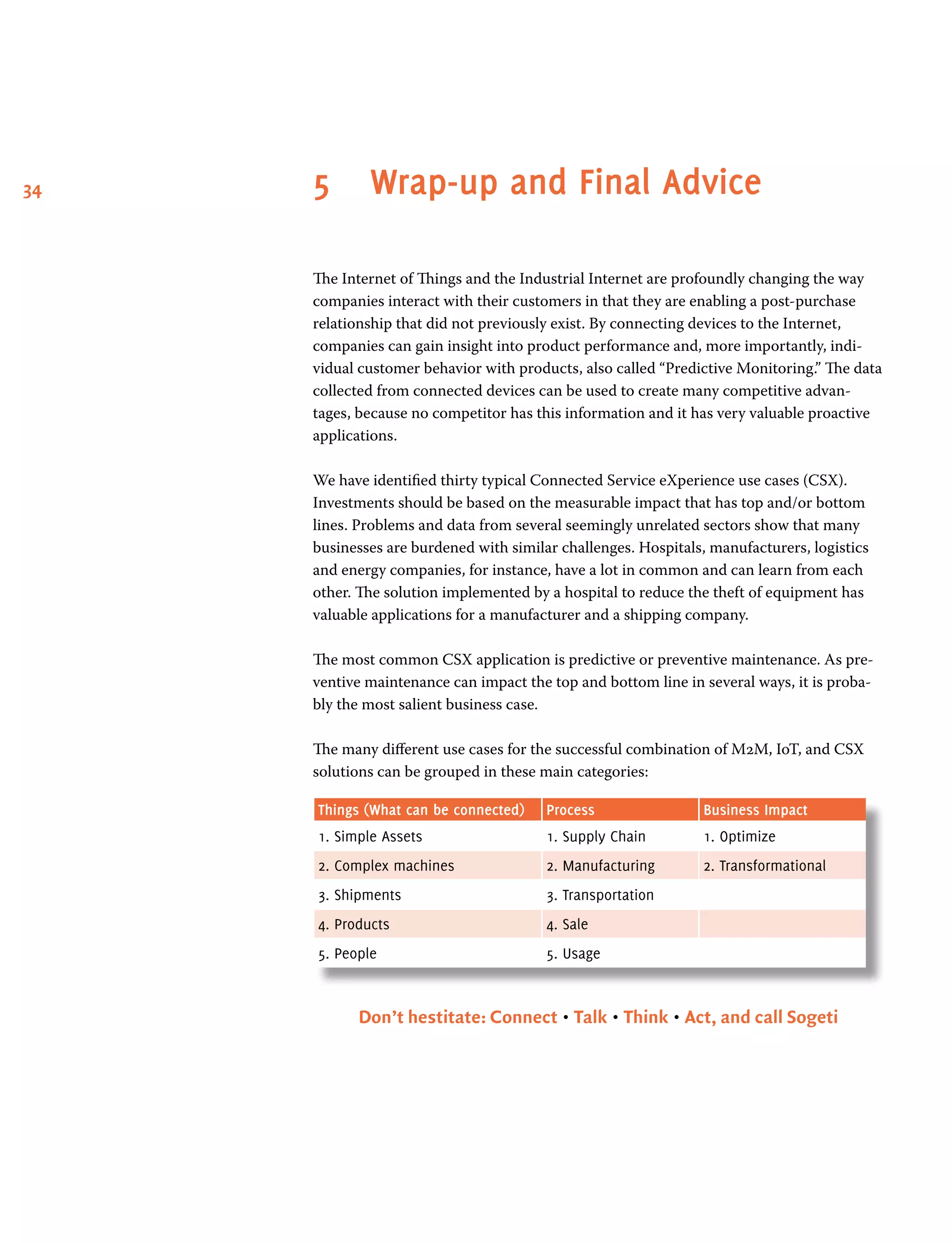 34 5	 Wrap-up and Final Advice
The Internet of Things and the Industrial Internet are profoundly changing the way
companies interact with their customers in that they are enabling a post-purchase
relationship that did not previously exist. By connecting devices to the Internet,
companies can gain insight into product performance and, more importantly, indi-
vidual customer behavior with products, also called “Predictive Monitoring.” The data
collected from connected devices can be used to create many competitive advan-
tages, because no competitor has this information and it has very valuable proactive
applications.
We have identified thirty typical Connected Service eXperience use cases (CSX).
Investments should be based on the measurable impact that has top and/or bottom
lines. Problems and data from several seemingly unrelated sectors show that many
businesses are burdened with similar challenges. Hospitals, manufacturers, logistics
and energy companies, for instance, have a lot in common and can learn from each
other. The solution implemented by a hospital to reduce the theft of equipment has
valuable applications for a manufacturer and a shipping company.
The most common CSX application is predictive or preventive maintenance. As pre-
ventive maintenance can impact the top and bottom line in several ways, it is proba-
bly the most salient business case.
The many different use cases for the successful combination of M2M, IoT, and CSX
solutions can be grouped in these main categories:
Things (What can be connected) Process Business Impact
1. Simple Assets 1. Supply Chain 1. Optimize
2. Complex machines 2. Manufacturing 2. Transformational
3. Shipments 3. Transportation
4. Products 4. Sale
5. People 5. Usage
Don’t hestitate: Connect • Talk • Think • Act, and call Sogeti
 