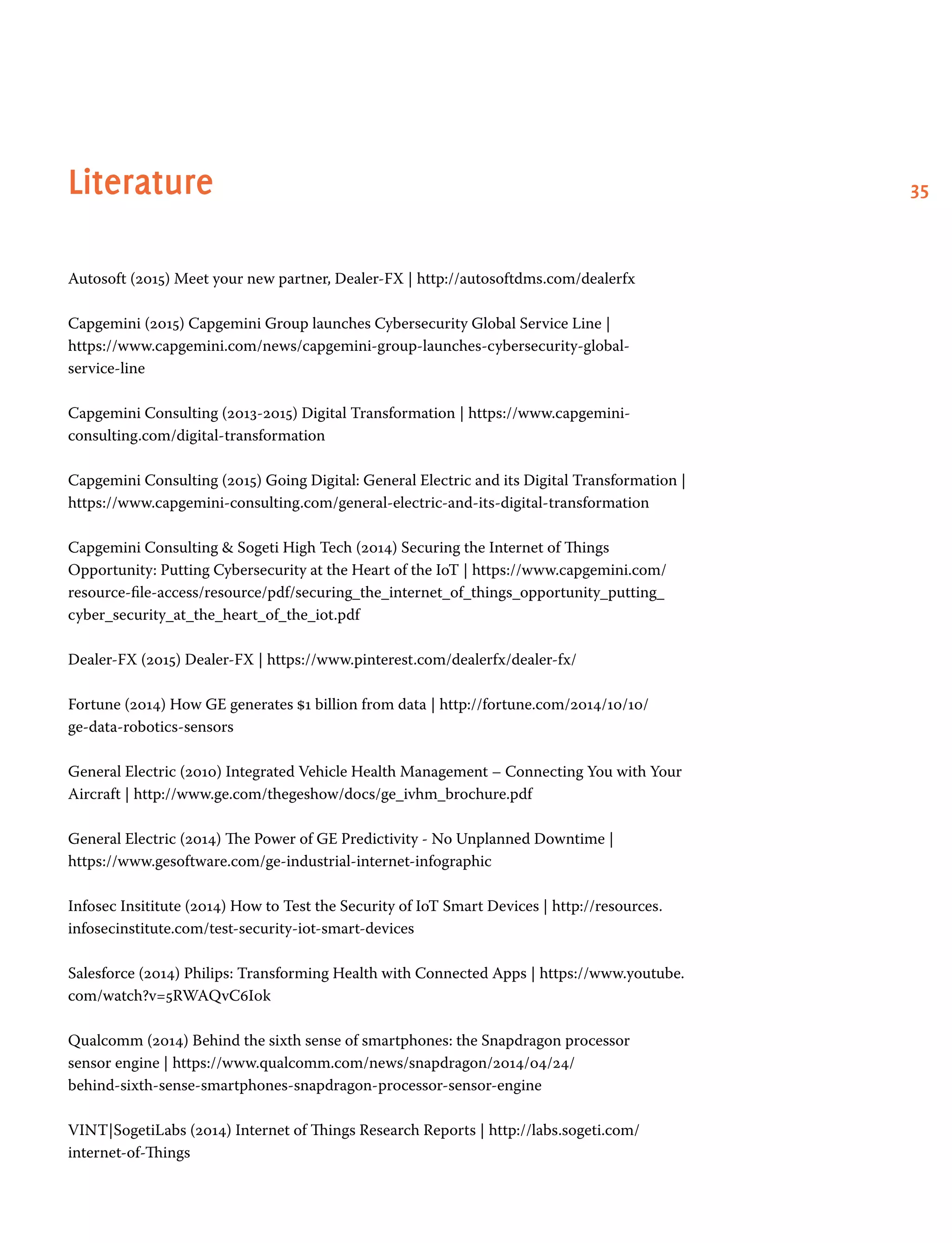 35Literature
Autosoft (2015) Meet your new partner, Dealer-FX | http://autosoftdms.com/dealerfx
Capgemini (2015) Capgemini Group launches Cybersecurity Global Service Line |
https://www.capgemini.com/news/capgemini-group-launches-cybersecurity-global-
service-line
Capgemini Consulting (2013-2015) Digital Transformation | https://www.capgemini-
consulting.com/digital-transformation
Capgemini Consulting (2015) Going Digital: General Electric and its Digital Transformation |
https://www.capgemini-consulting.com/general-electric-and-its-digital-transformation
Capgemini Consulting  Sogeti High Tech (2014) Securing the Internet of Things
Opportunity: Putting Cybersecurity at the Heart of the IoT | https://www.capgemini.com/
resource-file-access/resource/pdf/securing_the_internet_of_things_opportunity_putting_
cyber_security_at_the_heart_of_the_iot.pdf
Dealer-FX (2015) Dealer-FX | https://www.pinterest.com/dealerfx/dealer-fx/
Fortune (2014) How GE generates $1 billion from data | http://fortune.com/2014/10/10/
ge-data-robotics-sensors
General Electric (2010) Integrated Vehicle Health Management – Connecting You with Your
Aircraft | http://www.ge.com/thegeshow/docs/ge_ivhm_brochure.pdf
General Electric (2014) The Power of GE Predictivity - No Unplanned Downtime |
https://www.gesoftware.com/ge-industrial-internet-infographic
Infosec Insititute (2014) How to Test the Security of IoT Smart Devices | http://resources.
infosecinstitute.com/test-security-iot-smart-devices
Salesforce (2014) Philips: Transforming Health with Connected Apps | https://www.youtube.
com/watch?v=5RWAQvC6I0k
Qualcomm (2014) Behind the sixth sense of smartphones: the Snapdragon processor
sensor engine | https://www.qualcomm.com/news/snapdragon/2014/04/24/
behind-sixth-sense-smartphones-snapdragon-processor-sensor-engine
VINT|SogetiLabs (2014) Internet of Things Research Reports | http://labs.sogeti.com/
internet-of-Things
 