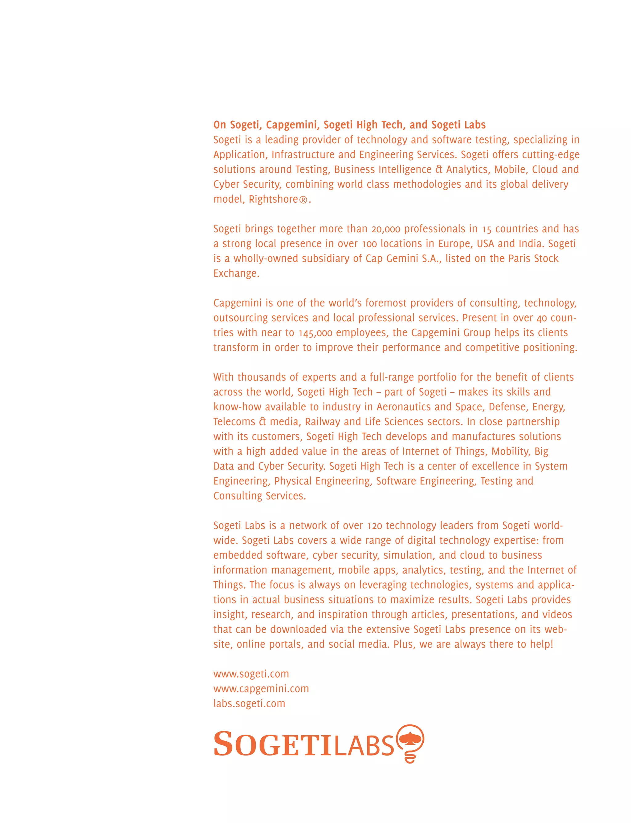 On Sogeti, Capgemini, Sogeti High Tech, and Sogeti Labs
Sogeti is a leading provider of technology and software testing, specializing in
Application, Infrastructure and Engineering Services. Sogeti offers cutting-edge
solutions around Testing, Business Intelligence  Analytics, Mobile, Cloud and
Cyber Security, combining world class methodologies and its global delivery
model, Rightshore®.
Sogeti brings together more than 20,000 professionals in 15 countries and has
a strong local presence in over 100 locations in Europe, USA and India. Sogeti
is a wholly-owned subsidiary of Cap Gemini S.A., listed on the Paris Stock
Exchange.
Capgemini is one of the world’s foremost providers of consulting, technology,
outsourcing services and local professional services. Present in over 40 coun-
tries with near to 145,000 employees, the Capgemini Group helps its clients
transform in order to improve their performance and competitive positioning.
With thousands of experts and a full-range portfolio for the benefit of clients
across the world, Sogeti High Tech – part of Sogeti – makes its skills and
know-how available to industry in Aeronautics and Space, Defense, Energy,
Telecoms  media, Railway and Life Sciences sectors. In close partnership
with its customers, Sogeti High Tech develops and manufactures solutions
with a high added value in the areas of Internet of Things, Mobility, Big
Data and Cyber Security. Sogeti High Tech is a center of excellence in System
Engineering, Physical Engineering, Software Engineering, Testing and
Consulting Services.
Sogeti Labs is a network of over 120 technology leaders from Sogeti world-
wide. Sogeti Labs covers a wide range of digital technology expertise: from
embedded software, cyber security, simulation, and cloud to business
information management, mobile apps, analytics, testing, and the Internet of
Things. The focus is always on leveraging technologies, systems and applica-
tions in actual business situations to maximize results. Sogeti Labs provides
insight, research, and inspiration through articles, presentations, and videos
that can be downloaded via the extensive Sogeti Labs presence on its web-
site, online portals, and social media. Plus, we are always there to help!
www.sogeti.com
www.capgemini.com
labs.sogeti.com
 