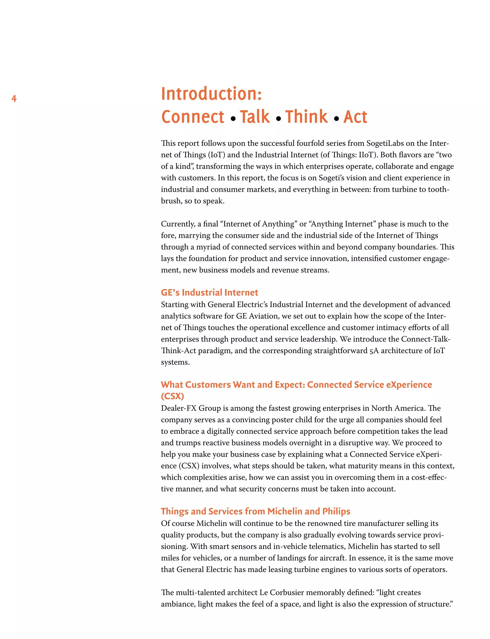4 Introduction:
Connect • Talk • Think • Act
This report follows upon the successful fourfold series from SogetiLabs on the Inter-
net of Things (IoT) and the Industrial Internet (of Things: IIoT). Both flavors are “two
of a kind”, transforming the ways in which enterprises operate, collaborate and engage
with customers. In this report, the focus is on Sogeti’s vision and client experience in
industrial and consumer markets, and everything in between: from turbine to tooth-
brush, so to speak.
Currently, a final “Internet of Anything” or “Anything Internet” phase is much to the
fore, marrying the consumer side and the industrial side of the Internet of Things
through a myriad of connected services within and beyond company boundaries. This
lays the foundation for product and service innovation, intensified customer engage-
ment, new business models and revenue streams.
GE’s Industrial Internet
Starting with General Electric’s Industrial Internet and the development of advanced
analytics software for GE Aviation, we set out to explain how the scope of the Inter-
net of Things touches the operational excellence and customer intimacy efforts of all
enterprises through product and service leadership. We introduce the Connect-Talk-
Think-Act paradigm, and the corresponding straightforward 5A architecture of IoT
systems.
What Customers Want and Expect: Connected Service eXperience
(CSX)
Dealer-FX Group is among the fastest growing enterprises in North America. The
company serves as a convincing poster child for the urge all companies should feel
to embrace a digitally connected service approach before competition takes the lead
and trumps reactive business models overnight in a disruptive way. We proceed to
help you make your business case by explaining what a Connected Service eXperi-
ence (CSX) involves, what steps should be taken, what maturity means in this context,
which complexities arise, how we can assist you in overcoming them in a cost-effec-
tive manner, and what security concerns must be taken into account.
Things and Services from Michelin and Philips
Of course Michelin will continue to be the renowned tire manufacturer selling its
quality products, but the company is also gradually evolving towards service provi-
sioning. With smart sensors and in-vehicle telematics, Michelin has started to sell
miles for vehicles, or a number of landings for aircraft. In essence, it is the same move
that General Electric has made leasing turbine engines to various sorts of operators.
The multi-talented architect Le Corbusier memorably defined: “light creates
ambiance, light makes the feel of a space, and light is also the expression of structure.”
 