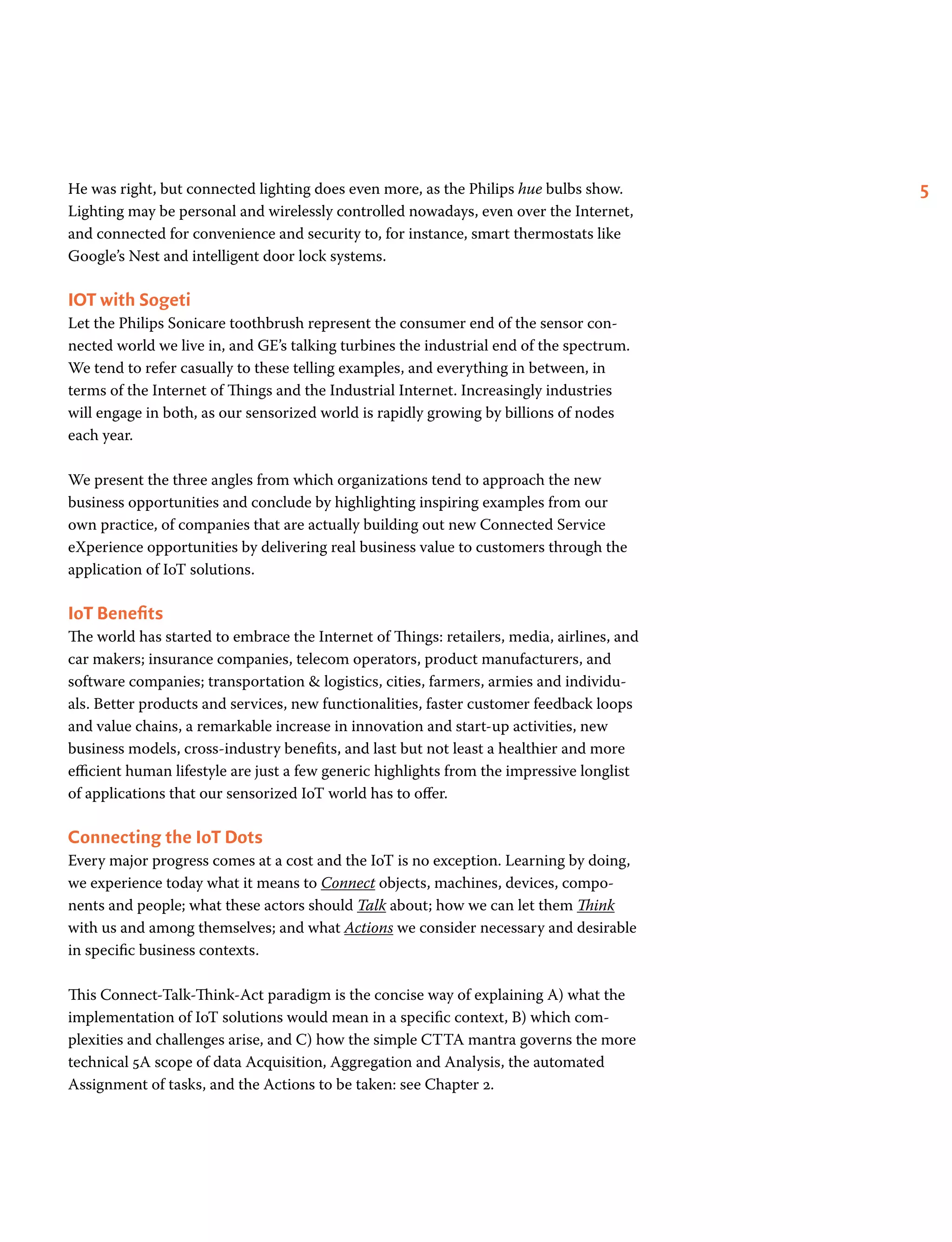 5He was right, but connected lighting does even more, as the Philips hue bulbs show.
Lighting may be personal and wirelessly controlled nowadays, even over the Internet,
and connected for convenience and security to, for instance, smart thermostats like
Google’s Nest and intelligent door lock systems.
IOT with Sogeti
Let the Philips Sonicare toothbrush represent the consumer end of the sensor con-
nected world we live in, and GE’s talking turbines the industrial end of the spectrum.
We tend to refer casually to these telling examples, and everything in between, in
terms of the Internet of Things and the Industrial Internet. Increasingly industries
will engage in both, as our sensorized world is rapidly growing by billions of nodes
each year.
We present the three angles from which organizations tend to approach the new
business opportunities and conclude by highlighting inspiring examples from our
own practice, of companies that are actually building out new Connected Service
eXperience opportunities by delivering real business value to customers through the
application of IoT solutions.
IoT Benefits
The world has started to embrace the Internet of Things: retailers, media, airlines, and
car makers; insurance companies, telecom operators, product manufacturers, and
software companies; transportation & logistics, cities, farmers, armies and individu-
als. Better products and services, new functionalities, faster customer feedback loops
and value chains, a remarkable increase in innovation and start-up activities, new
business models, cross-industry benefits, and last but not least a healthier and more
efficient human lifestyle are just a few generic highlights from the impressive longlist
of applications that our sensorized IoT world has to offer.
Connecting the IoT Dots
Every major progress comes at a cost and the IoT is no exception. Learning by doing,
we experience today what it means to Connect objects, machines, devices, compo-
nents and people; what these actors should Talk about; how we can let them Think
with us and among themselves; and what Actions we consider necessary and desirable
in specific business contexts.
This Connect-Talk-Think-Act paradigm is the concise way of explaining A) what the
implementation of IoT solutions would mean in a specific context, B) which com-
plexities and challenges arise, and C) how the simple CTTA mantra governs the more
technical 5A scope of data Acquisition, Aggregation and Analysis, the automated
Assignment of tasks, and the Actions to be taken: see Chapter 2.
 