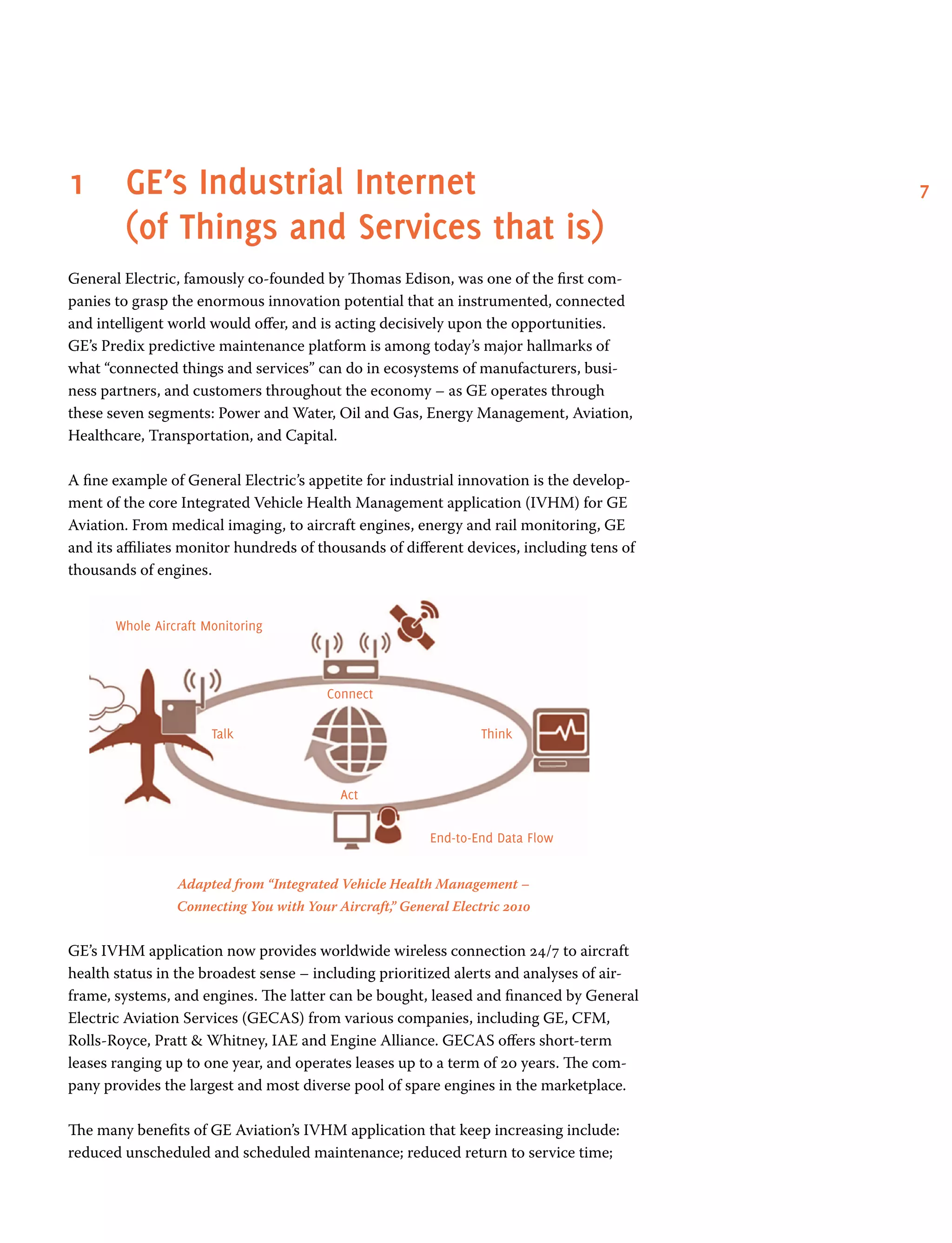 71	GE’s Industrial Internet
(of Things and Services that is)
General Electric, famously co-founded by Thomas Edison, was one of the first com-
panies to grasp the enormous innovation potential that an instrumented, connected
and intelligent world would offer, and is acting decisively upon the opportunities.
GE’s Predix predictive maintenance platform is among today’s major hallmarks of
what “connected things and services” can do in ecosystems of manufacturers, busi-
ness partners, and customers throughout the economy – as GE operates through
these seven segments: Power and Water, Oil and Gas, Energy Management, Aviation,
Healthcare, Transportation, and Capital.
A fine example of General Electric’s appetite for industrial innovation is the develop-
ment of the core Integrated Vehicle Health Management application (IVHM) for GE
Aviation. From medical imaging, to aircraft engines, energy and rail monitoring, GE
and its affiliates monitor hundreds of thousands of different devices, including tens of
thousands of engines.
Adapted from “Integrated Vehicle Health Management –
Connecting You with Your Aircraft,” General Electric 2010
GE’s IVHM application now provides worldwide wireless connection 24/7 to aircraft
health status in the broadest sense – including prioritized alerts and analyses of air-
frame, systems, and engines. The latter can be bought, leased and financed by General
Electric Aviation Services (GECAS) from various companies, including GE, CFM,
Rolls-Royce, Pratt  Whitney, IAE and Engine Alliance. GECAS offers short-term
leases ranging up to one year, and operates leases up to a term of 20 years. The com-
pany provides the largest and most diverse pool of spare engines in the marketplace.
The many benefits of GE Aviation’s IVHM application that keep increasing include:
reduced unscheduled and scheduled maintenance; reduced return to service time;
Whole Aircraft Monitoring
End-to-End Data Flow
Act
Talk Think
Connect
 