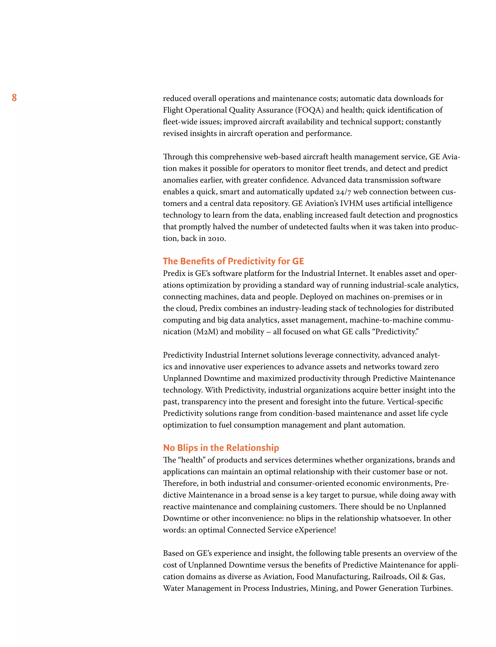 8 reduced overall operations and maintenance costs; automatic data downloads for
Flight Operational Quality Assurance (FOQA) and health; quick identification of
fleet-wide issues; improved aircraft availability and technical support; constantly
revised insights in aircraft operation and performance.
Through this comprehensive web-based aircraft health management service, GE Avia-
tion makes it possible for operators to monitor fleet trends, and detect and predict
anomalies earlier, with greater confidence. Advanced data transmission software
enables a quick, smart and automatically updated 24/7 web connection between cus-
tomers and a central data repository. GE Aviation’s IVHM uses artificial intelligence
technology to learn from the data, enabling increased fault detection and prognostics
that promptly halved the number of undetected faults when it was taken into produc-
tion, back in 2010.
The Benefits of Predictivity for GE
Predix is GE’s software platform for the Industrial Internet. It enables asset and oper-
ations optimization by providing a standard way of running industrial-scale analytics,
connecting machines, data and people. Deployed on machines on-premises or in
the cloud, Predix combines an industry-leading stack of technologies for distributed
computing and big data analytics, asset management, machine-to-machine commu-
nication (M2M) and mobility – all focused on what GE calls “Predictivity.”
Predictivity Industrial Internet solutions leverage connectivity, advanced analyt-
ics and innovative user experiences to advance assets and networks toward zero
Unplanned Downtime and maximized productivity through Predictive Maintenance
technology. With Predictivity, industrial organizations acquire better insight into the
past, transparency into the present and foresight into the future. Vertical-specific
Predictivity solutions range from condition-based maintenance and asset life cycle
optimization to fuel consumption management and plant automation.
No Blips in the Relationship
The “health” of products and services determines whether organizations, brands and
applications can maintain an optimal relationship with their customer base or not.
Therefore, in both industrial and consumer-oriented economic environments, Pre-
dictive Maintenance in a broad sense is a key target to pursue, while doing away with
reactive maintenance and complaining customers. There should be no Unplanned
Downtime or other inconvenience: no blips in the relationship whatsoever. In other
words: an optimal Connected Service eXperience!
Based on GE’s experience and insight, the following table presents an overview of the
cost of Unplanned Downtime versus the benefits of Predictive Maintenance for appli-
cation domains as diverse as Aviation, Food Manufacturing, Railroads, Oil  Gas,
Water Management in Process Industries, Mining, and Power Generation Turbines.
 