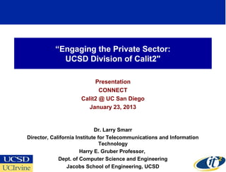“Engaging the Private Sector:
             UCSD Division of Calit2"

                          Presentation
                            CONNECT
                     Calit2 @ UC San Diego
                        January 23, 2013


                             Dr. Larry Smarr
Director, California Institute for Telecommunications and Information
                                Technology
                       Harry E. Gruber Professor,
             Dept. of Computer Science and Engineering
                                                                        1
                 Jacobs School of Engineering, UCSD
 