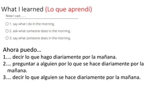 What I learned (Lo que aprendí)
Ahora puedo…
1.… decir lo que hago diariamente por la mañana.
2.… preguntar a alguien por lo que se hace diariamente por la
mañana.
3.… decir lo que alguien se hace diariamente por la mañana.
 