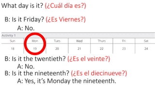 What day is it? (¿Cuál día es?)
B: Is it Friday? (¿Es Viernes?)
A: No.
B: Is it the twentieth? (¿Es el veinte?)
A: No.
B: Is it the nineteenth? (¿Es el diecinueve?)
A: Yes, it’s Monday the nineteenth.
 