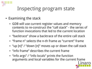 Inspecting program state
● Examining the stack
● GDB will use current register values and memory
contents to re-construct the “call stack” - the series of
function invocations that led to the current location
● “backtrace” show a backtrace of the entire call stack
● “frame n” selects the n-th frame as “current” frame
● “up [n]” / “down [n]” moves up or down the call stack
● “info frame” describes the current frame
● “info args” / “info locals” prints the function
arguments and local variables for the current frame
 