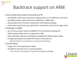 Backtrace support on ARM
● How to determine unwind instructions at PC
● Use DWARF-2 Call Frame Instructions (.debug_frame; on non-ARM also .eh_frame)
● Use ARM exception table information (.ARM.exidx / .ARM.extbl)
● Disassemble start of function containing PC and interpret prologue
● Hard-coded special cases (e.g. signal return trampolines, kernel vector page stubs)
● Challenges on ARM
● No .eh_frame section means no DWARF CFI in the absence of debug info
● ARM exception tables were not supported in GDB
● Glibc assembler code was not (always) annotated with ARM exception tables
● Prologue parsing did not handle the Thumb-2 instruction set
– Note that Thumb-2 is the default on current Ubuntu distributions
● Current status
● Support for all missing features added
● No GDB test case fails due to unwind problems
– This is true even in the absence of system library debug info packages
 