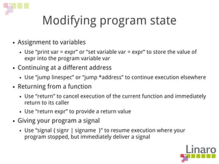 Modifying program state
● Assignment to variables
● Use “print var = expr” or “set variable var = expr” to store the value of
expr into the program variable var
● Continuing at a different address
● Use “jump linespec” or “jump *address” to continue execution elsewhere
● Returning from a function
● Use “return” to cancel execution of the current function and immediately
return to its caller
● Use “return expr” to provide a return value
● Giving your program a signal
● Use “signal { signr | signame }” to resume execution where your
program stopped, but immediately deliver a signal
 